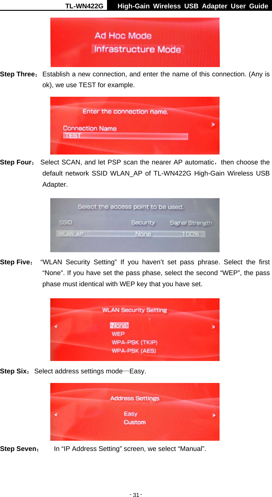 TL-WN422G  High-Gain Wireless USB Adapter User Guide  -   -   31 Step Three： Establish a new connection, and enter the name of this connection. (Any is ok), we use TEST for example.  Step Four： Select SCAN, and let PSP scan the nearer AP automatic，then choose the default network SSID WLAN_AP of TL-WN422G High-Gain Wireless USB Adapter.  Step Five： “WLAN Security Setting” If you haven’t set pass phrase. Select the first “None”. If you have set the pass phase, select the second “WEP”, the pass phase must identical with WEP key that you have set.  Step Six： Select address settings mode—Easy.  Step Seven： In “IP Address Setting” screen, we select “Manual”. 