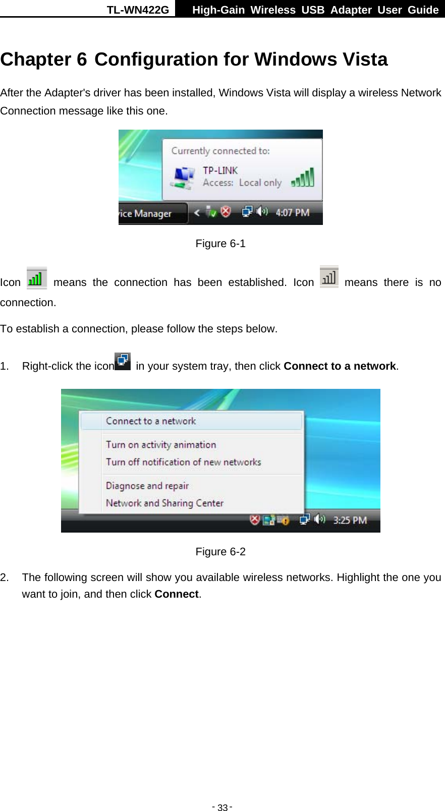 TL-WN422G  High-Gain Wireless USB Adapter User Guide  -   -   33Chapter 6 Configuration for Windows Vista After the Adapter&apos;s driver has been installed, Windows Vista will display a wireless Network Connection message like this one.  Figure 6-1 Icon   means the connection has been established. Icon   means there is no connection. To establish a connection, please follow the steps below.   1. Right-click the icon   in your system tray, then click Connect to a network.  Figure 6-2 2.  The following screen will show you available wireless networks. Highlight the one you want to join, and then click Connect. 