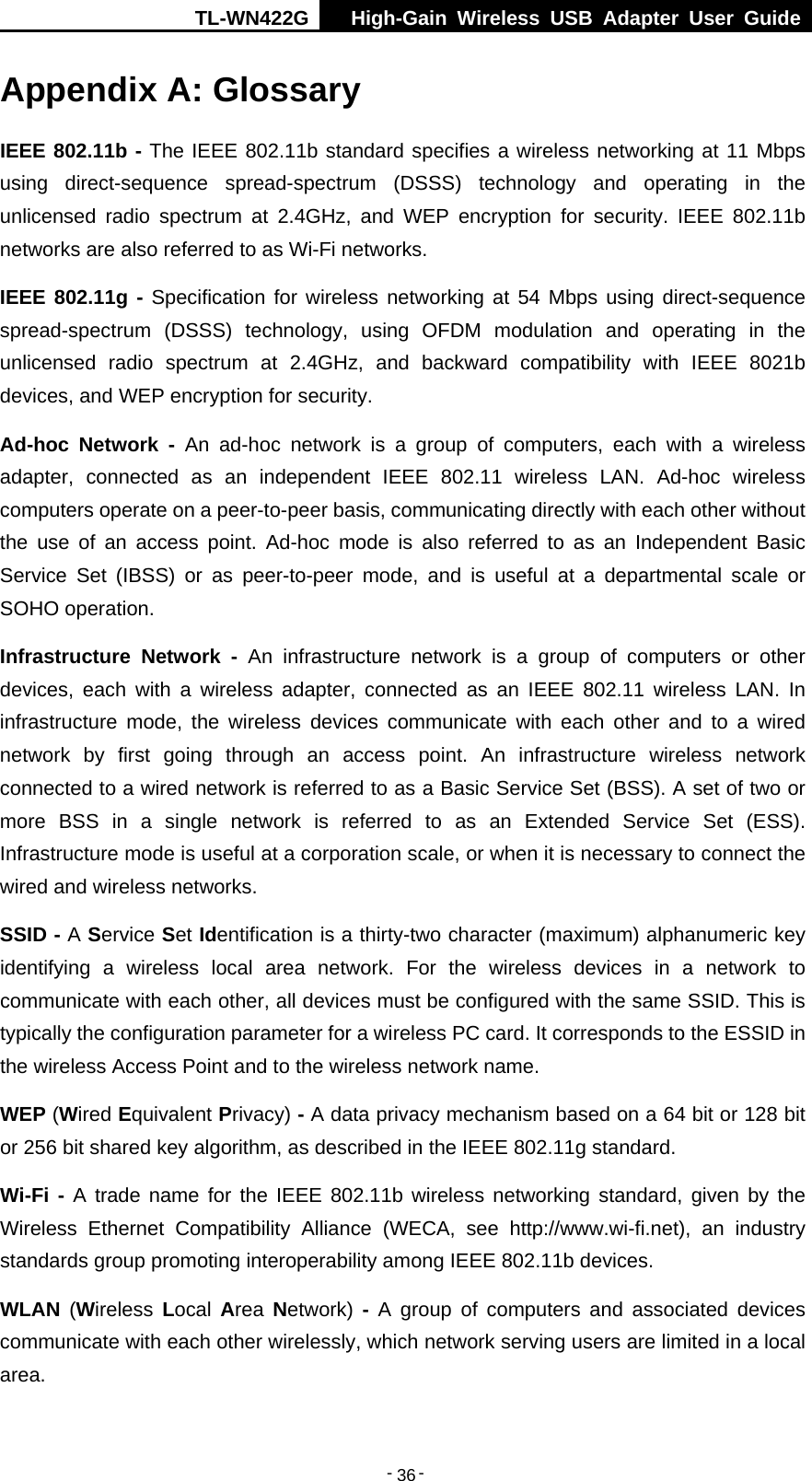 TL-WN422G  High-Gain Wireless USB Adapter User Guide  -   -   36Appendix A: Glossary IEEE 802.11b - The IEEE 802.11b standard specifies a wireless networking at 11 Mbps using direct-sequence spread-spectrum (DSSS) technology and operating in the unlicensed radio spectrum at 2.4GHz, and WEP encryption for security. IEEE 802.11b networks are also referred to as Wi-Fi networks. IEEE 802.11g - Specification for wireless networking at 54 Mbps using direct-sequence spread-spectrum (DSSS) technology, using OFDM modulation and operating in the unlicensed radio spectrum at 2.4GHz, and backward compatibility with IEEE 8021b devices, and WEP encryption for security. Ad-hoc Network - An ad-hoc network is a group of computers, each with a wireless adapter, connected as an independent IEEE 802.11 wireless LAN. Ad-hoc wireless computers operate on a peer-to-peer basis, communicating directly with each other without the use of an access point. Ad-hoc mode is also referred to as an Independent Basic Service Set (IBSS) or as peer-to-peer mode, and is useful at a departmental scale or SOHO operation. Infrastructure Network - An infrastructure network is a group of computers or other devices, each with a wireless adapter, connected as an IEEE 802.11 wireless LAN. In infrastructure mode, the wireless devices communicate with each other and to a wired network by first going through an access point. An infrastructure wireless network connected to a wired network is referred to as a Basic Service Set (BSS). A set of two or more BSS in a single network is referred to as an Extended Service Set (ESS). Infrastructure mode is useful at a corporation scale, or when it is necessary to connect the wired and wireless networks. SSID - A Service Set Identification is a thirty-two character (maximum) alphanumeric key identifying a wireless local area network. For the wireless devices in a network to communicate with each other, all devices must be configured with the same SSID. This is typically the configuration parameter for a wireless PC card. It corresponds to the ESSID in the wireless Access Point and to the wireless network name.   WEP (Wired Equivalent Privacy) - A data privacy mechanism based on a 64 bit or 128 bit or 256 bit shared key algorithm, as described in the IEEE 802.11g standard.   Wi-Fi - A trade name for the IEEE 802.11b wireless networking standard, given by the Wireless Ethernet Compatibility Alliance (WECA, see http://www.wi-fi.net), an industry standards group promoting interoperability among IEEE 802.11b devices. WLAN (Wireless  Local  Area  Network) - A group of computers and associated devices communicate with each other wirelessly, which network serving users are limited in a local area. 