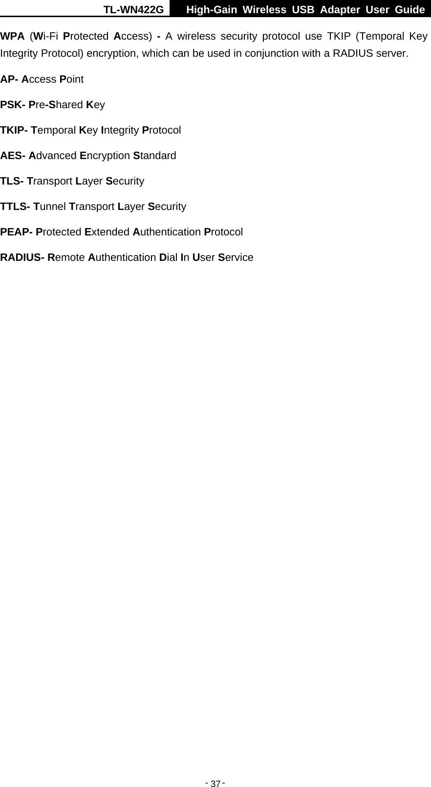 TL-WN422G  High-Gain Wireless USB Adapter User Guide  -   -   37WPA  (Wi-Fi  Protected  Access)  - A wireless security protocol use TKIP (Temporal Key Integrity Protocol) encryption, which can be used in conjunction with a RADIUS server. AP- Access Point PSK- Pre-Shared Key TKIP- Temporal Key Integrity Protocol AES- Advanced Encryption Standard TLS- Transport Layer Security TTLS- Tunnel Transport Layer Security PEAP- Protected Extended Authentication Protocol RADIUS- Remote Authentication Dial In User Service 