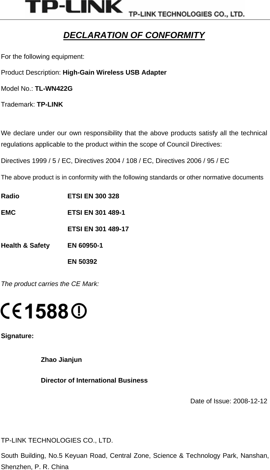   TP-LINK TECHNOLOGIES CO., LTD. South Building, No.5 Keyuan Road, Central Zone, Science &amp; Technology Park, Nanshan, Shenzhen, P. R. China  DECLARATION OF CONFORMITY For the following equipment: Product Description: High-Gain Wireless USB Adapter Model No.: TL-WN422G Trademark: TP-LINK  We declare under our own responsibility that the above products satisfy all the technical regulations applicable to the product within the scope of Council Directives: Directives 1999 / 5 / EC, Directives 2004 / 108 / EC, Directives 2006 / 95 / EC The above product is in conformity with the following standards or other normative documents Radio     ETSI EN 300 328 EMC    ETSI EN 301 489-1 ETSI EN 301 489-17 Health &amp; Safety    EN 60950-1      EN 50392 The product carries the CE Mark:  Signature: Zhao Jianjun Director of International Business             Date of Issue: 2008-12-12  