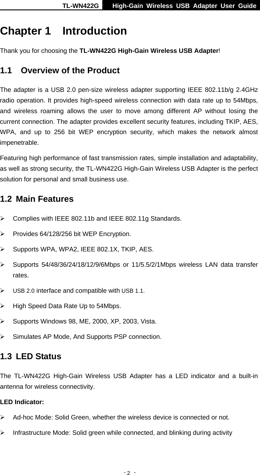 TL-WN422G  High-Gain Wireless USB Adapter User Guide  -   -   2Chapter 1  Introduction Thank you for choosing the TL-WN422G High-Gain Wireless USB Adapter! 1.1  Overview of the Product The adapter is a USB 2.0 pen-size wireless adapter supporting IEEE 802.11b/g 2.4GHz radio operation. It provides high-speed wireless connection with data rate up to 54Mbps, and wireless roaming allows the user to move among different AP without losing the current connection. The adapter provides excellent security features, including TKIP, AES, WPA, and up to 256 bit WEP encryption security, which makes the network almost impenetrable. Featuring high performance of fast transmission rates, simple installation and adaptability, as well as strong security, the TL-WN422G High-Gain Wireless USB Adapter is the perfect solution for personal and small business use. 1.2  Main Features ¾  Complies with IEEE 802.11b and IEEE 802.11g Standards. ¾  Provides 64/128/256 bit WEP Encryption. ¾  Supports WPA, WPA2, IEEE 802.1X, TKIP, AES. ¾ Supports 54/48/36/24/18/12/9/6Mbps or 11/5.5/2/1Mbps wireless LAN data transfer rates. ¾ USB 2.0 interface and compatible with USB 1.1. ¾  High Speed Data Rate Up to 54Mbps. ¾  Supports Windows 98, ME, 2000, XP, 2003, Vista. ¾  Simulates AP Mode, And Supports PSP connection. 1.3  LED Status The TL-WN422G High-Gain Wireless USB Adapter has a LED indicator and a built-in antenna for wireless connectivity. LED Indicator: ¾  Ad-hoc Mode: Solid Green, whether the wireless device is connected or not. ¾  Infrastructure Mode: Solid green while connected, and blinking during activity 