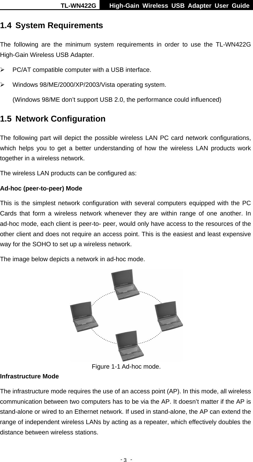 TL-WN422G  High-Gain Wireless USB Adapter User Guide  -   -   31.4  System Requirements The following are the minimum system requirements in order to use the TL-WN422G High-Gain Wireless USB Adapter. ¾ PC/AT compatible computer with a USB interface. ¾ Windows 98/ME/2000/XP/2003/Vista operating system. (Windows 98/ME don’t support USB 2.0, the performance could influenced) 1.5  Network Configuration The following part will depict the possible wireless LAN PC card network configurations, which helps you to get a better understanding of how the wireless LAN products work together in a wireless network. The wireless LAN products can be configured as: Ad-hoc (peer-to-peer) Mode This is the simplest network configuration with several computers equipped with the PC Cards that form a wireless network whenever they are within range of one another. In ad-hoc mode, each client is peer-to- peer, would only have access to the resources of the other client and does not require an access point. This is the easiest and least expensive way for the SOHO to set up a wireless network.   The image below depicts a network in ad-hoc mode.  Figure 1-1 Ad-hoc mode. Infrastructure Mode The infrastructure mode requires the use of an access point (AP). In this mode, all wireless communication between two computers has to be via the AP. It doesn’t matter if the AP is stand-alone or wired to an Ethernet network. If used in stand-alone, the AP can extend the range of independent wireless LANs by acting as a repeater, which effectively doubles the distance between wireless stations. 