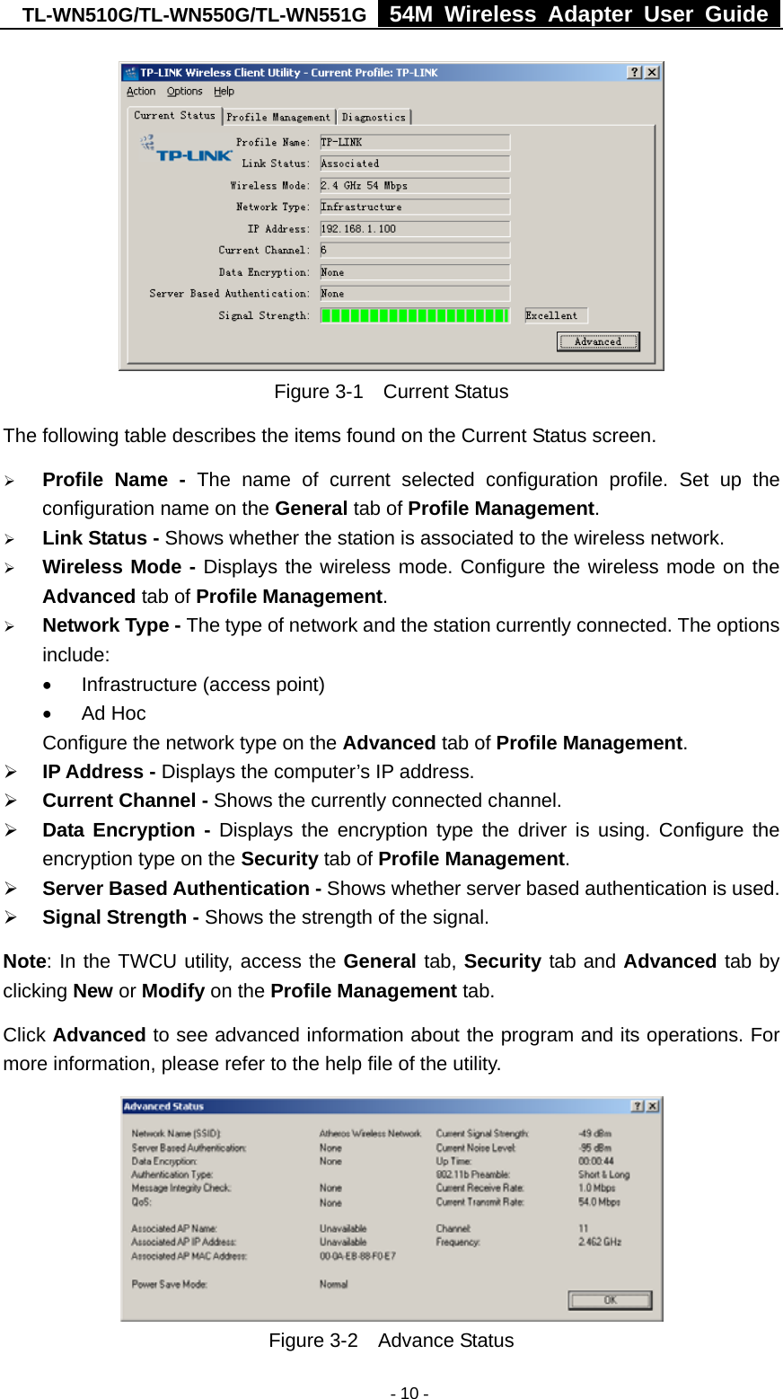 TL-WN510G/TL-WN550G/TL-WN551G  54M Wireless Adapter User Guide   - 10 - Figure 3-1  Current Status The following table describes the items found on the Current Status screen. ¾ Profile Name - The name of current selected configuration profile. Set up the configuration name on the General tab of Profile Management.  ¾ Link Status - Shows whether the station is associated to the wireless network. ¾ Wireless Mode - Displays the wireless mode. Configure the wireless mode on the Advanced tab of Profile Management. ¾ Network Type - The type of network and the station currently connected. The options include: •  Infrastructure (access point) • Ad Hoc Configure the network type on the Advanced tab of Profile Management. ¾ IP Address - Displays the computer’s IP address. ¾ Current Channel - Shows the currently connected channel. ¾ Data Encryption - Displays the encryption type the driver is using. Configure the encryption type on the Security tab of Profile Management. ¾ Server Based Authentication - Shows whether server based authentication is used. ¾ Signal Strength - Shows the strength of the signal. Note: In the TWCU utility, access the General tab, Security tab and Advanced tab by clicking New or Modify on the Profile Management tab. Click Advanced to see advanced information about the program and its operations. For more information, please refer to the help file of the utility.  Figure 3-2  Advance Status 