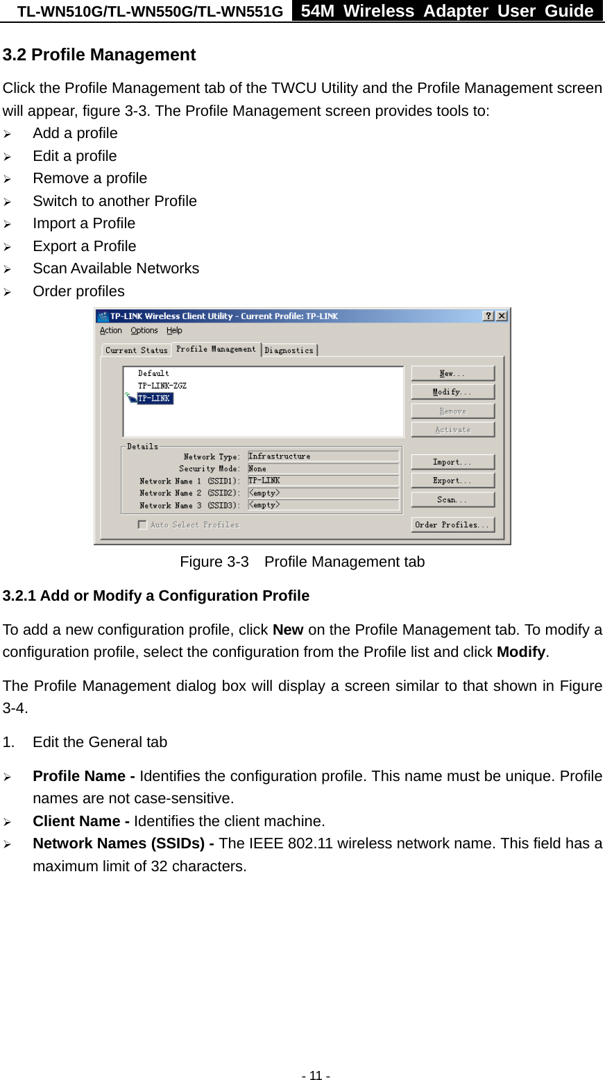 TL-WN510G/TL-WN550G/TL-WN551G  54M Wireless Adapter User Guide   - 11 -3.2 Profile Management Click the Profile Management tab of the TWCU Utility and the Profile Management screen will appear, figure 3-3. The Profile Management screen provides tools to: ¾ Add a profile ¾ Edit a profile ¾ Remove a profile ¾ Switch to another Profile ¾ Import a Profile ¾ Export a Profile ¾ Scan Available Networks ¾ Order profiles   Figure 3-3    Profile Management tab 3.2.1 Add or Modify a Configuration Profile To add a new configuration profile, click New on the Profile Management tab. To modify a configuration profile, select the configuration from the Profile list and click Modify. The Profile Management dialog box will display a screen similar to that shown in Figure 3-4. 1.  Edit the General tab ¾ Profile Name - Identifies the configuration profile. This name must be unique. Profile names are not case-sensitive. ¾ Client Name - Identifies the client machine. ¾ Network Names (SSIDs) - The IEEE 802.11 wireless network name. This field has a maximum limit of 32 characters. 