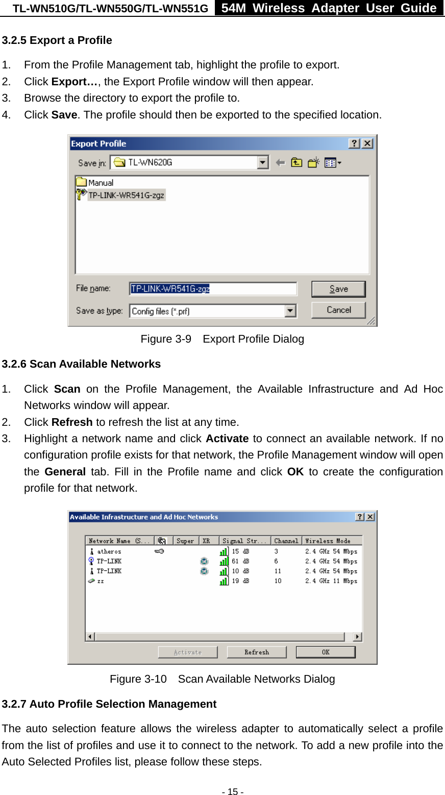 TL-WN510G/TL-WN550G/TL-WN551G  54M Wireless Adapter User Guide   - 15 -3.2.5 Export a Profile 1.  From the Profile Management tab, highlight the profile to export. 2. Click Export…, the Export Profile window will then appear. 3.  Browse the directory to export the profile to. 4. Click Save. The profile should then be exported to the specified location.  Figure 3-9    Export Profile Dialog 3.2.6 Scan Available Networks 1. Click Scan on the Profile Management, the Available Infrastructure and Ad Hoc Networks window will appear. 2. Click Refresh to refresh the list at any time. 3.  Highlight a network name and click Activate to connect an available network. If no configuration profile exists for that network, the Profile Management window will open the  General tab. Fill in the Profile name and click OK to create the configuration profile for that network.  Figure 3-10    Scan Available Networks Dialog 3.2.7 Auto Profile Selection Management The auto selection feature allows the wireless adapter to automatically select a profile from the list of profiles and use it to connect to the network. To add a new profile into the Auto Selected Profiles list, please follow these steps. 
