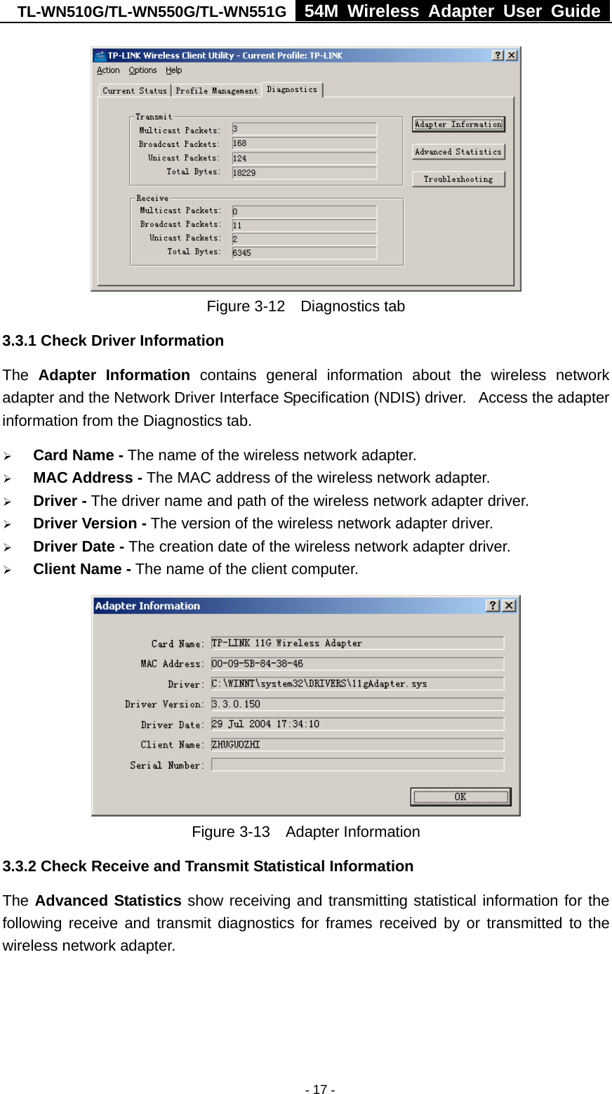 TL-WN510G/TL-WN550G/TL-WN551G  54M Wireless Adapter User Guide   - 17 - Figure 3-12  Diagnostics tab 3.3.1 Check Driver Information The  Adapter Information contains general information about the wireless network adapter and the Network Driver Interface Specification (NDIS) driver.   Access the adapter information from the Diagnostics tab. ¾ Card Name - The name of the wireless network adapter.   ¾ MAC Address - The MAC address of the wireless network adapter.   ¾ Driver - The driver name and path of the wireless network adapter driver. ¾ Driver Version - The version of the wireless network adapter driver. ¾ Driver Date - The creation date of the wireless network adapter driver. ¾ Client Name - The name of the client computer.    Figure 3-13  Adapter Information 3.3.2 Check Receive and Transmit Statistical Information The Advanced Statistics show receiving and transmitting statistical information for the following receive and transmit diagnostics for frames received by or transmitted to the wireless network adapter. 