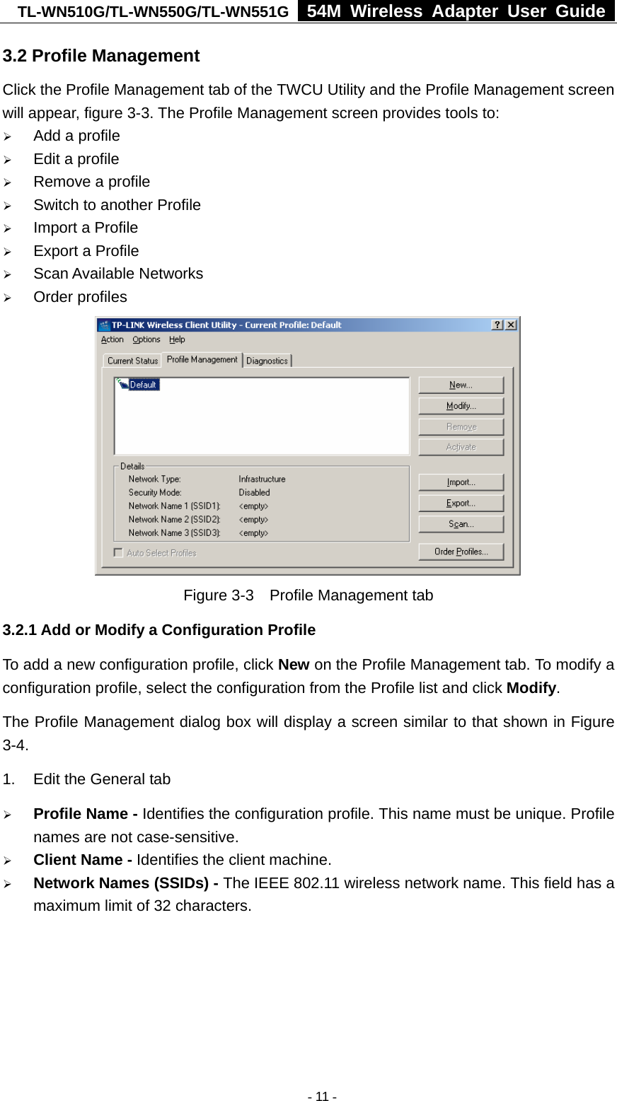 TL-WN510G/TL-WN550G/TL-WN551G  54M Wireless Adapter User Guide  3.2 Profile Management Click the Profile Management tab of the TWCU Utility and the Profile Management screen will appear, figure 3-3. The Profile Management screen provides tools to: ¾ Add a profile ¾ Edit a profile ¾ Remove a profile ¾ Switch to another Profile ¾ Import a Profile ¾ Export a Profile ¾ Scan Available Networks ¾ Order profiles  Figure 3-3    Profile Management tab 3.2.1 Add or Modify a Configuration Profile To add a new configuration profile, click New on the Profile Management tab. To modify a configuration profile, select the configuration from the Profile list and click Modify. The Profile Management dialog box will display a screen similar to that shown in Figure 3-4. 1.  Edit the General tab ¾ Profile Name - Identifies the configuration profile. This name must be unique. Profile names are not case-sensitive. ¾ Client Name - Identifies the client machine. ¾ Network Names (SSIDs) - The IEEE 802.11 wireless network name. This field has a maximum limit of 32 characters.  - 11 -