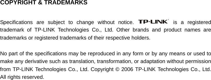   COPYRIGHT &amp; TRADEMARKS  Specifications are subject to change without notice.   is a registered trademark of TP-LINK Technologies Co., Ltd. Other brands and product names are trademarks or registered trademarks of their respective holders.  No part of the specifications may be reproduced in any form or by any means or used to make any derivative such as translation, transformation, or adaptation without permission from TP-LINK Technologies Co., Ltd. Copyright © 2006 TP-LINK Technologies Co., Ltd. All rights reserved.                               