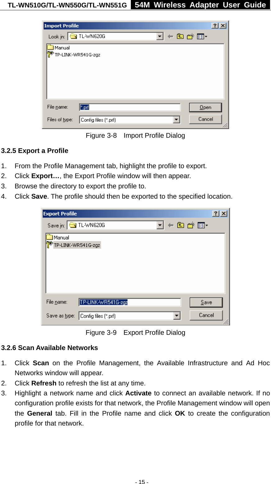 TL-WN510G/TL-WN550G/TL-WN551G  54M Wireless Adapter User Guide   Figure 3-8    Import Profile Dialog 3.2.5 Export a Profile 1.  From the Profile Management tab, highlight the profile to export. 2. Click Export…, the Export Profile window will then appear. 3.  Browse the directory to export the profile to. 4. Click Save. The profile should then be exported to the specified location.  Figure 3-9    Export Profile Dialog 3.2.6 Scan Available Networks 1. Click Scan on the Profile Management, the Available Infrastructure and Ad Hoc Networks window will appear. 2. Click Refresh to refresh the list at any time. 3.  Highlight a network name and click Activate to connect an available network. If no configuration profile exists for that network, the Profile Management window will open the  General tab. Fill in the Profile name and click OK to create the configuration profile for that network.  - 15 -