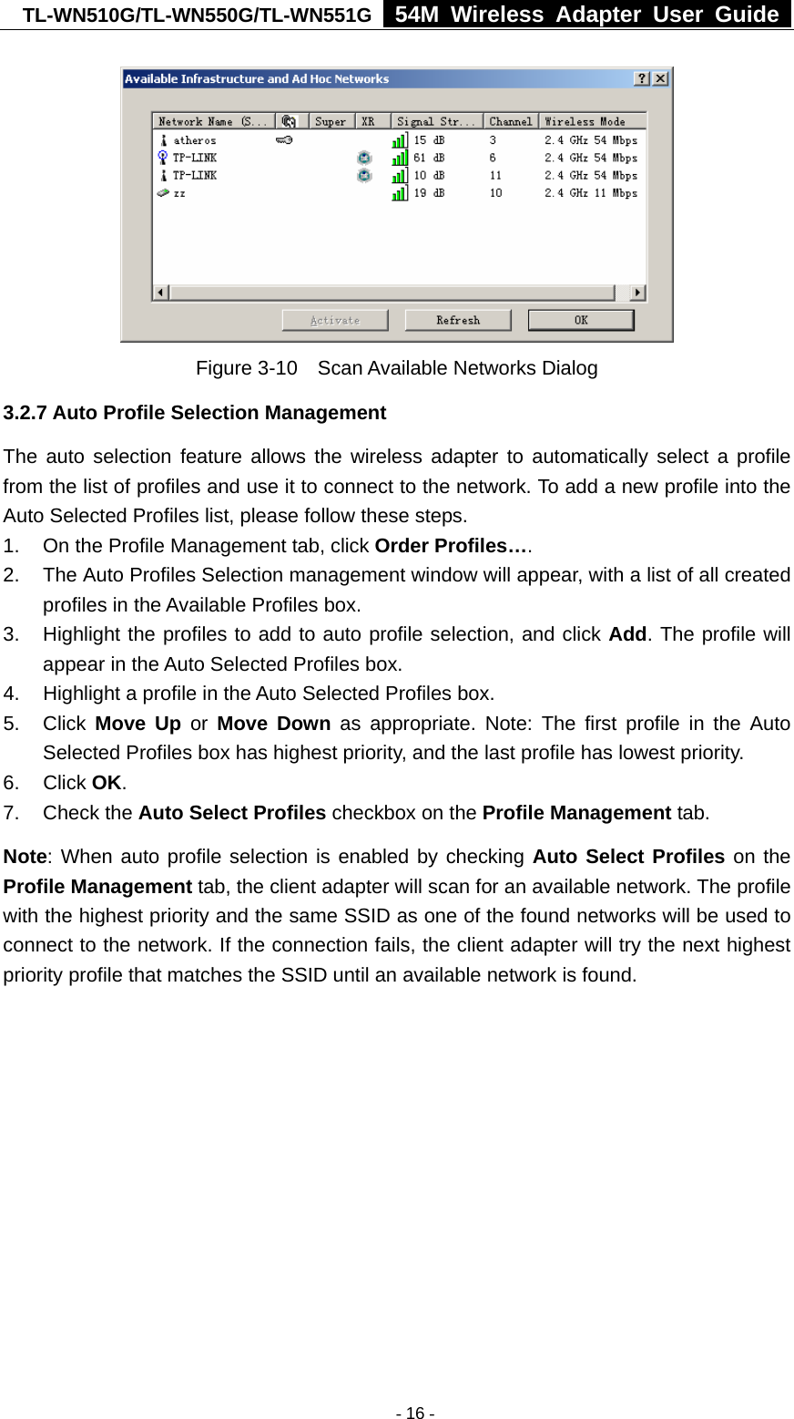 TL-WN510G/TL-WN550G/TL-WN551G  54M Wireless Adapter User Guide   Figure 3-10    Scan Available Networks Dialog 3.2.7 Auto Profile Selection Management The auto selection feature allows the wireless adapter to automatically select a profile from the list of profiles and use it to connect to the network. To add a new profile into the Auto Selected Profiles list, please follow these steps. 1.  On the Profile Management tab, click Order Profiles…. 2.  The Auto Profiles Selection management window will appear, with a list of all created profiles in the Available Profiles box. 3.  Highlight the profiles to add to auto profile selection, and click Add. The profile will appear in the Auto Selected Profiles box. 4.  Highlight a profile in the Auto Selected Profiles box. 5. Click Move Up or Move Down as appropriate. Note: The first profile in the Auto Selected Profiles box has highest priority, and the last profile has lowest priority. 6. Click OK. 7. Check the Auto Select Profiles checkbox on the Profile Management tab. Note: When auto profile selection is enabled by checking Auto Select Profiles on the Profile Management tab, the client adapter will scan for an available network. The profile with the highest priority and the same SSID as one of the found networks will be used to connect to the network. If the connection fails, the client adapter will try the next highest priority profile that matches the SSID until an available network is found.  - 16 -