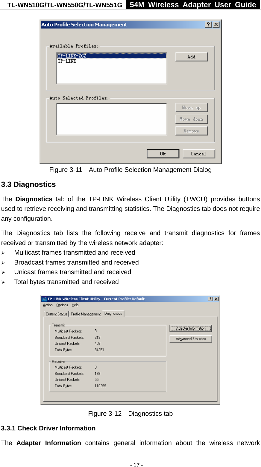 TL-WN510G/TL-WN550G/TL-WN551G  54M Wireless Adapter User Guide   Figure 3-11    Auto Profile Selection Management Dialog 3.3 Diagnostics The  Diagnostics tab of the TP-LINK Wireless Client Utility (TWCU) provides buttons used to retrieve receiving and transmitting statistics. The Diagnostics tab does not require any configuration.   The Diagnostics tab lists the following receive and transmit diagnostics for frames received or transmitted by the wireless network adapter: ¾ Multicast frames transmitted and received   ¾ Broadcast frames transmitted and received   ¾ Unicast frames transmitted and received   ¾ Total bytes transmitted and received  Figure 3-12  Diagnostics tab 3.3.1 Check Driver Information The  Adapter Information contains general information about the wireless network  - 17 -