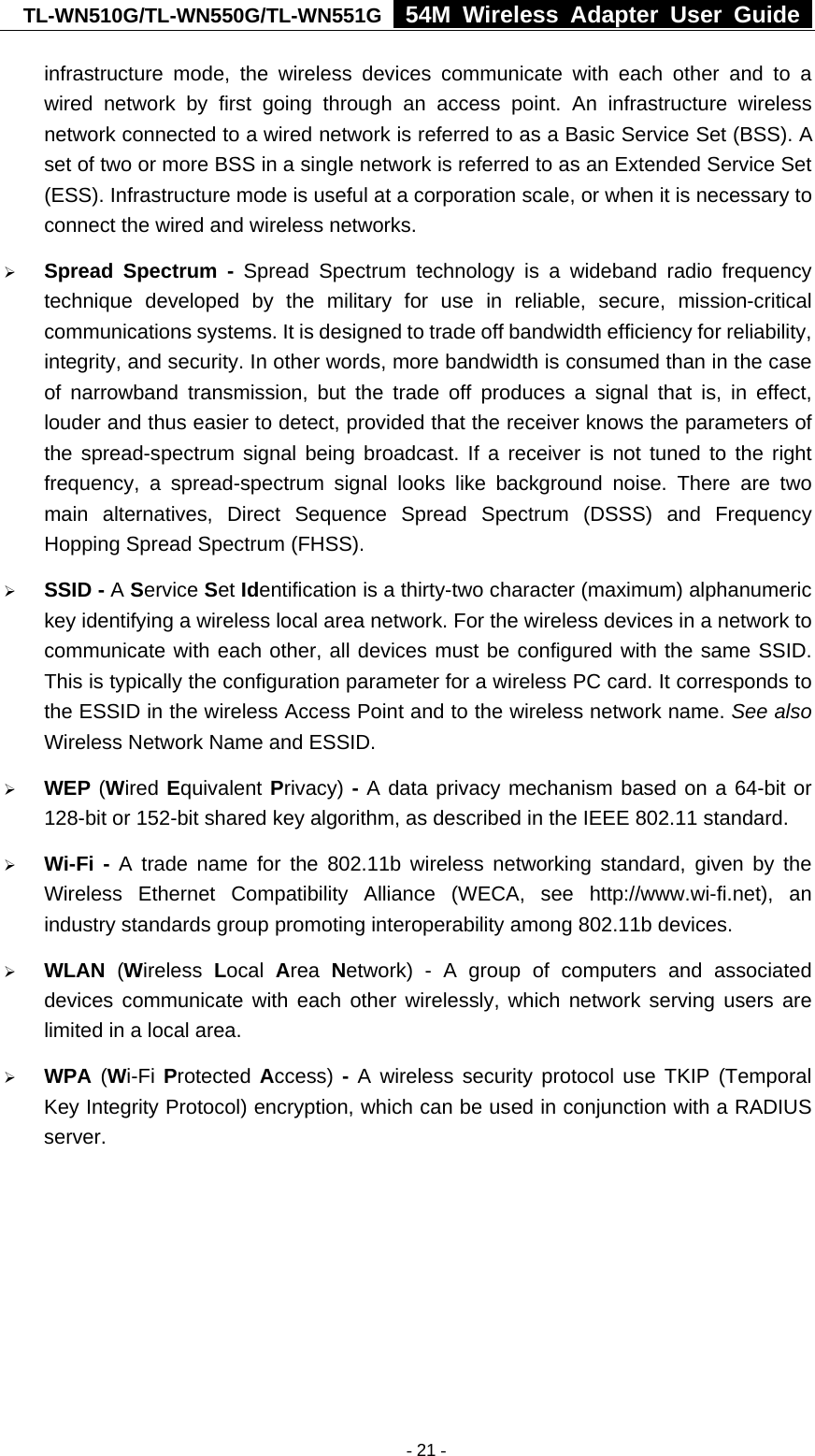 TL-WN510G/TL-WN550G/TL-WN551G  54M Wireless Adapter User Guide  infrastructure mode, the wireless devices communicate with each other and to a wired network by first going through an access point. An infrastructure wireless network connected to a wired network is referred to as a Basic Service Set (BSS). A set of two or more BSS in a single network is referred to as an Extended Service Set (ESS). Infrastructure mode is useful at a corporation scale, or when it is necessary to connect the wired and wireless networks.   ¾ Spread Spectrum - Spread Spectrum technology is a wideband radio frequency technique developed by the military for use in reliable, secure, mission-critical communications systems. It is designed to trade off bandwidth efficiency for reliability, integrity, and security. In other words, more bandwidth is consumed than in the case of narrowband transmission, but the trade off produces a signal that is, in effect, louder and thus easier to detect, provided that the receiver knows the parameters of the spread-spectrum signal being broadcast. If a receiver is not tuned to the right frequency, a spread-spectrum signal looks like background noise. There are two main alternatives, Direct Sequence Spread Spectrum (DSSS) and Frequency Hopping Spread Spectrum (FHSS). ¾ SSID - A Service Set Identification is a thirty-two character (maximum) alphanumeric key identifying a wireless local area network. For the wireless devices in a network to communicate with each other, all devices must be configured with the same SSID. This is typically the configuration parameter for a wireless PC card. It corresponds to the ESSID in the wireless Access Point and to the wireless network name. See also Wireless Network Name and ESSID. ¾ WEP (Wired Equivalent Privacy) - A data privacy mechanism based on a 64-bit or 128-bit or 152-bit shared key algorithm, as described in the IEEE 802.11 standard.   ¾ Wi-Fi - A trade name for the 802.11b wireless networking standard, given by the Wireless Ethernet Compatibility Alliance (WECA, see http://www.wi-fi.net), an industry standards group promoting interoperability among 802.11b devices. ¾ WLAN (Wireless  Local  Area  Network) - A group of computers and associated devices communicate with each other wirelessly, which network serving users are limited in a local area. ¾ WPA (Wi-Fi Protected  Access) - A wireless security protocol use TKIP (Temporal Key Integrity Protocol) encryption, which can be used in conjunction with a RADIUS server.   - 21 -