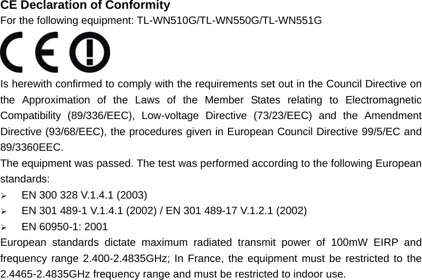 CE Declaration of Conformity For the following equipment: TL-WN510G/TL-WN550G/TL-WN551G  Is herewith confirmed to comply with the requirements set out in the Council Directive on the Approximation of the Laws of the Member States relating to Electromagnetic Compatibility (89/336/EEC), Low-voltage Directive (73/23/EEC) and the Amendment Directive (93/68/EEC), the procedures given in European Council Directive 99/5/EC and 89/3360EEC.  The equipment was passed. The test was performed according to the following European standards: ¾ EN 300 328 V.1.4.1 (2003) ¾ EN 301 489-1 V.1.4.1 (2002) / EN 301 489-17 V.1.2.1 (2002) ¾ EN 60950-1: 2001 European standards dictate maximum radiated transmit power of 100mW EIRP and frequency range 2.400-2.4835GHz; In France, the equipment must be restricted to the 2.4465-2.4835GHz frequency range and must be restricted to indoor use.                             