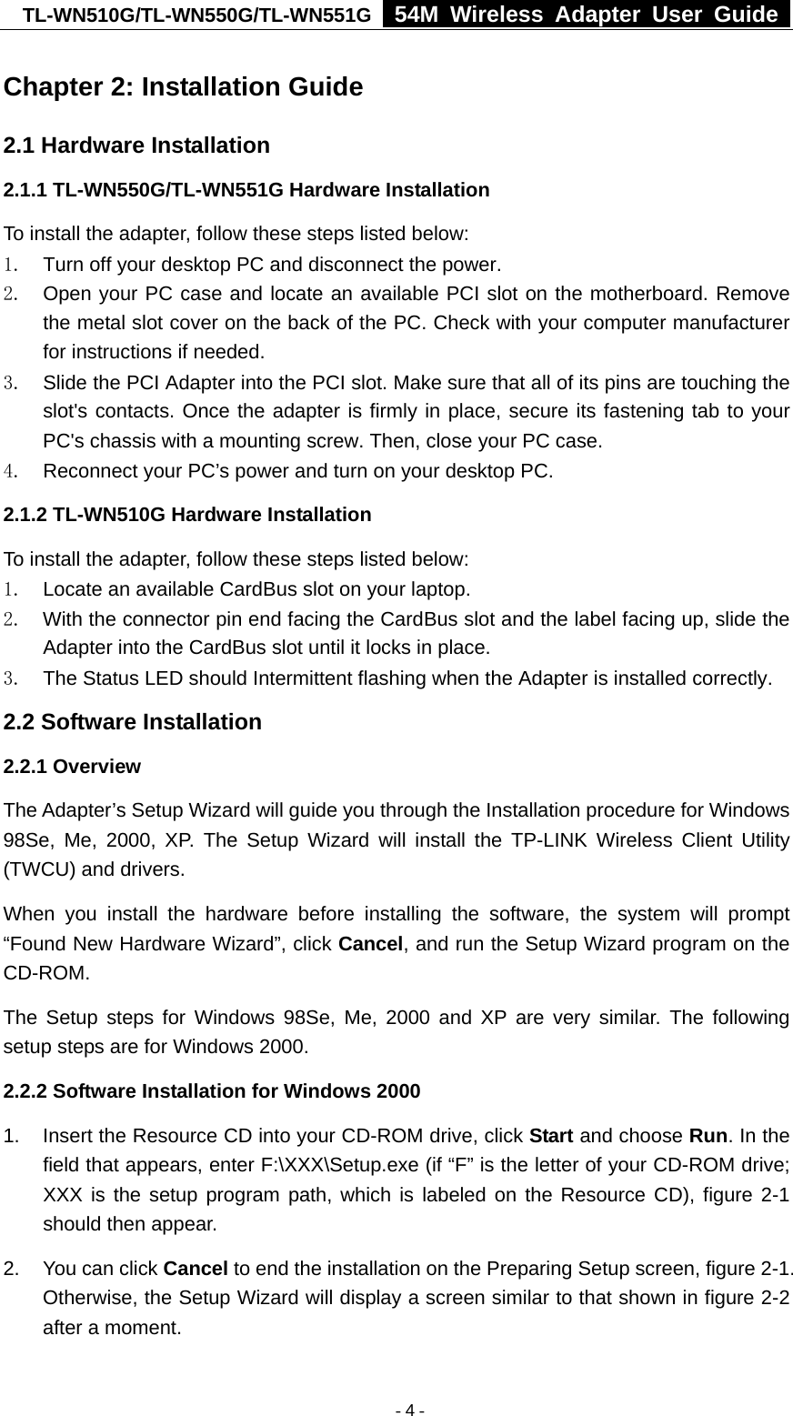 TL-WN510G/TL-WN550G/TL-WN551G  54M Wireless Adapter User Guide  Chapter 2: Installation Guide 2.1 Hardware Installation 2.1.1 TL-WN550G/TL-WN551G Hardware Installation To install the adapter, follow these steps listed below: 1.  Turn off your desktop PC and disconnect the power. 2.  Open your PC case and locate an available PCI slot on the motherboard. Remove the metal slot cover on the back of the PC. Check with your computer manufacturer for instructions if needed. 3.  Slide the PCI Adapter into the PCI slot. Make sure that all of its pins are touching the slot&apos;s contacts. Once the adapter is firmly in place, secure its fastening tab to your PC&apos;s chassis with a mounting screw. Then, close your PC case. 4.  Reconnect your PC’s power and turn on your desktop PC. 2.1.2 TL-WN510G Hardware Installation To install the adapter, follow these steps listed below: 1.  Locate an available CardBus slot on your laptop.   2.  With the connector pin end facing the CardBus slot and the label facing up, slide the Adapter into the CardBus slot until it locks in place. 3.  The Status LED should Intermittent flashing when the Adapter is installed correctly. 2.2 Software Installation 2.2.1 Overview The Adapter’s Setup Wizard will guide you through the Installation procedure for Windows 98Se, Me, 2000, XP. The Setup Wizard will install the TP-LINK Wireless Client Utility (TWCU) and drivers. When you install the hardware before installing the software, the system will prompt “Found New Hardware Wizard”, click Cancel, and run the Setup Wizard program on the CD-ROM.  The Setup steps for Windows 98Se, Me, 2000 and XP are very similar. The following setup steps are for Windows 2000. 2.2.2 Software Installation for Windows 2000 1.  Insert the Resource CD into your CD-ROM drive, click Start and choose Run. In the field that appears, enter F:\XXX\Setup.exe (if “F” is the letter of your CD-ROM drive; XXX is the setup program path, which is labeled on the Resource CD), figure 2-1 should then appear. 2.  You can click Cancel to end the installation on the Preparing Setup screen, figure 2-1. Otherwise, the Setup Wizard will display a screen similar to that shown in figure 2-2 after a moment.  - 4 -