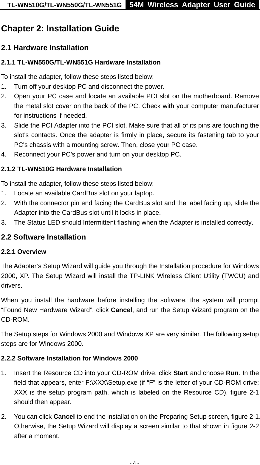 TL-WN510G/TL-WN550G/TL-WN551G  54M Wireless Adapter User Guide   - 4 -Chapter 2: Installation Guide 2.1 Hardware Installation 2.1.1 TL-WN550G/TL-WN551G Hardware Installation To install the adapter, follow these steps listed below: 1.  Turn off your desktop PC and disconnect the power. 2.  Open your PC case and locate an available PCI slot on the motherboard. Remove the metal slot cover on the back of the PC. Check with your computer manufacturer for instructions if needed. 3.  Slide the PCI Adapter into the PCI slot. Make sure that all of its pins are touching the slot&apos;s contacts. Once the adapter is firmly in place, secure its fastening tab to your PC&apos;s chassis with a mounting screw. Then, close your PC case. 4.  Reconnect your PC’s power and turn on your desktop PC. 2.1.2 TL-WN510G Hardware Installation To install the adapter, follow these steps listed below: 1.  Locate an available CardBus slot on your laptop.   2.  With the connector pin end facing the CardBus slot and the label facing up, slide the Adapter into the CardBus slot until it locks in place. 3.  The Status LED should Intermittent flashing when the Adapter is installed correctly. 2.2 Software Installation 2.2.1 Overview The Adapter’s Setup Wizard will guide you through the Installation procedure for Windows 2000, XP. The Setup Wizard will install the TP-LINK Wireless Client Utility (TWCU) and drivers. When you install the hardware before installing the software, the system will prompt “Found New Hardware Wizard”, click Cancel, and run the Setup Wizard program on the CD-ROM.  The Setup steps for Windows 2000 and Windows XP are very similar. The following setup steps are for Windows 2000. 2.2.2 Software Installation for Windows 2000 1.  Insert the Resource CD into your CD-ROM drive, click Start and choose Run. In the field that appears, enter F:\XXX\Setup.exe (if “F” is the letter of your CD-ROM drive; XXX is the setup program path, which is labeled on the Resource CD), figure 2-1 should then appear. 2.  You can click Cancel to end the installation on the Preparing Setup screen, figure 2-1. Otherwise, the Setup Wizard will display a screen similar to that shown in figure 2-2 after a moment. 
