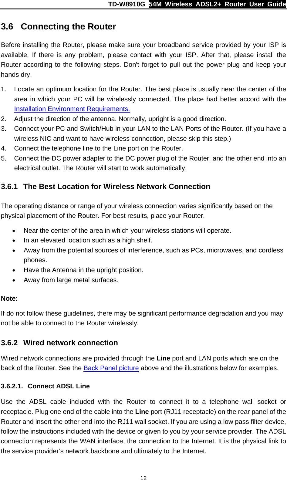 TD-W8910G  54M Wireless ADSL2+ Router User Guide  123.6  Connecting the Router Before installing the Router, please make sure your broadband service provided by your ISP is available. If there is any problem, please contact with your ISP. After that, please install the Router according to the following steps. Don&apos;t forget to pull out the power plug and keep your hands dry. 1.  Locate an optimum location for the Router. The best place is usually near the center of the area in which your PC will be wirelessly connected. The place had better accord with the Installation Environment Requirements. 2.  Adjust the direction of the antenna. Normally, upright is a good direction. 3.  Connect your PC and Switch/Hub in your LAN to the LAN Ports of the Router. (If you have a wireless NIC and want to have wireless connection, please skip this step.) 4.  Connect the telephone line to the Line port on the Router. 5.  Connect the DC power adapter to the DC power plug of the Router, and the other end into an electrical outlet. The Router will start to work automatically. 3.6.1  The Best Location for Wireless Network Connection The operating distance or range of your wireless connection varies significantly based on the physical placement of the Router. For best results, place your Router. • Near the center of the area in which your wireless stations will operate. • In an elevated location such as a high shelf. • Away from the potential sources of interference, such as PCs, microwaves, and cordless phones. • Have the Antenna in the upright position. • Away from large metal surfaces. Note: If do not follow these guidelines, there may be significant performance degradation and you may not be able to connect to the Router wirelessly. 3.6.2  Wired network connection Wired network connections are provided through the Line port and LAN ports which are on the back of the Router. See the Back Panel picture above and the illustrations below for examples. 3.6.2.1.  Connect ADSL Line Use the ADSL cable included with the Router to connect it to a telephone wall socket or receptacle. Plug one end of the cable into the Line port (RJ11 receptacle) on the rear panel of the Router and insert the other end into the RJ11 wall socket. If you are using a low pass filter device, follow the instructions included with the device or given to you by your service provider. The ADSL connection represents the WAN interface, the connection to the Internet. It is the physical link to the service provider’s network backbone and ultimately to the Internet. 