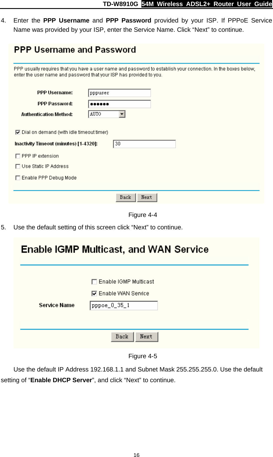 TD-W8910G  54M Wireless ADSL2+ Router User Guide  164. Enter the PPP Username and PPP Password provided by your ISP. If PPPoE Service Name was provided by your ISP, enter the Service Name. Click “Next” to continue.  Figure 4-4 5.  Use the default setting of this screen click “Next” to continue.  Figure 4-5 Use the default IP Address 192.168.1.1 and Subnet Mask 255.255.255.0. Use the default setting of “Enable DHCP Server”, and click “Next” to continue. 