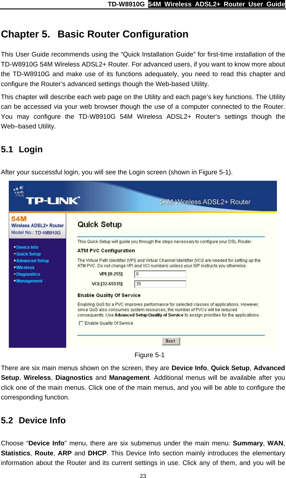 TD-W8910G  54M Wireless ADSL2+ Router User Guide  23 Chapter 5.  Basic Router Configuration This User Guide recommends using the “Quick Installation Guide” for first-time installation of the TD-W8910G 54M Wireless ADSL2+ Router. For advanced users, if you want to know more about the TD-W8910G and make use of its functions adequately, you need to read this chapter and configure the Router’s advanced settings though the Web-based Utility. This chapter will describe each web page on the Utility and each page’s key functions. The Utility can be accessed via your web browser though the use of a computer connected to the Router. You may configure the TD-W8910G 54M Wireless ADSL2+ Router’s settings though the Web–based Utility. 5.1 Login After your successful login, you will see the Login screen (shown in Figure 5-1).  Figure 5-1 There are six main menus shown on the screen, they are Device Info, Quick Setup, Advanced Setup, Wireless, Diagnostics and Management. Additional menus will be available after you click one of the main menus. Click one of the main menus, and you will be able to configure the corresponding function. 5.2 Device Info Choose “Device Info” menu, there are six submenus under the main menu: Summary, WAN, Statistics, Route, ARP and DHCP. This Device Info section mainly introduces the elementary information about the Router and its current settings in use. Click any of them, and you will be 