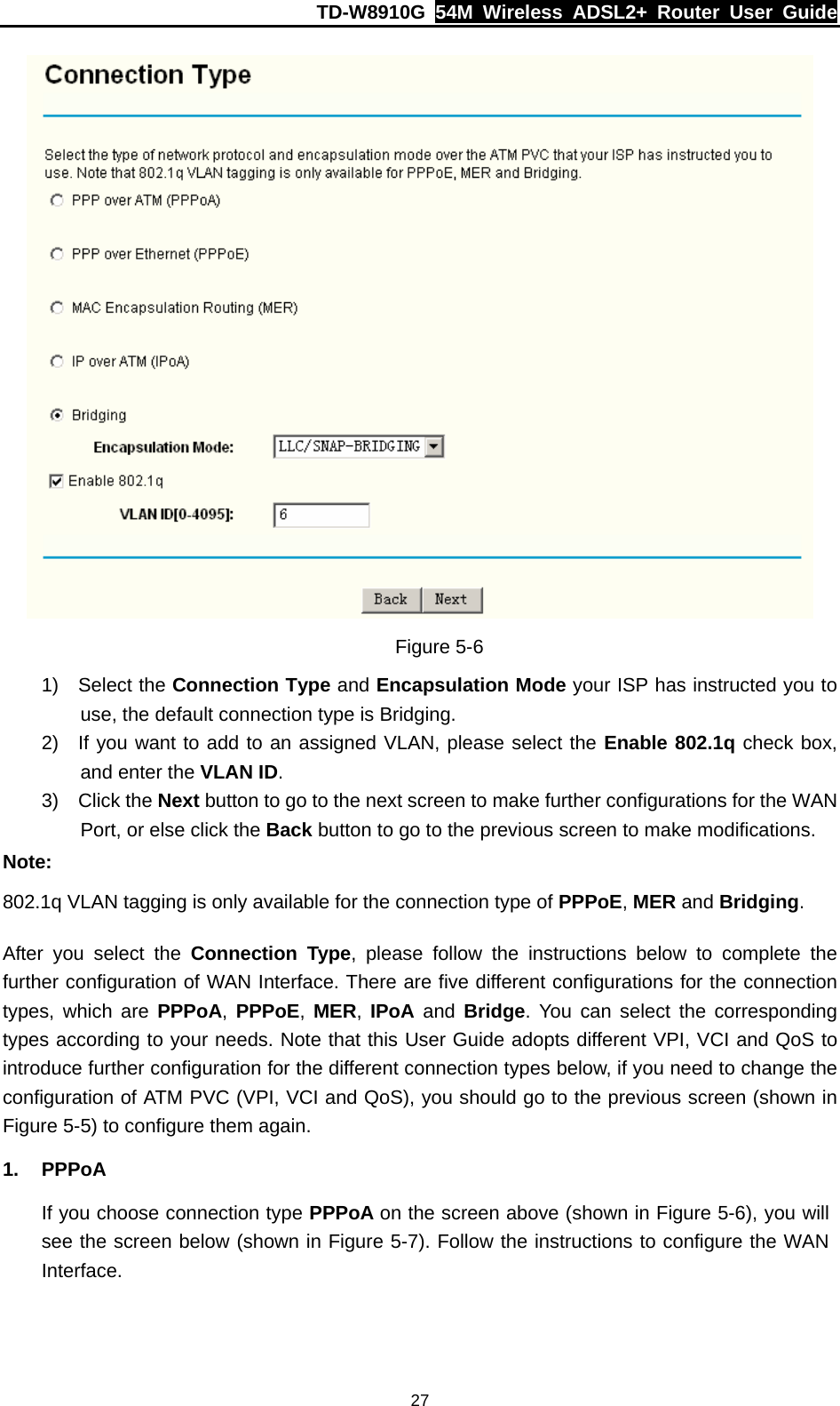 TD-W8910G  54M Wireless ADSL2+ Router User Guide  27 Figure 5-6 1) Select the Connection Type and Encapsulation Mode your ISP has instructed you to use, the default connection type is Bridging. 2)  If you want to add to an assigned VLAN, please select the Enable 802.1q check box, and enter the VLAN ID. 3) Click the Next button to go to the next screen to make further configurations for the WAN Port, or else click the Back button to go to the previous screen to make modifications. Note: 802.1q VLAN tagging is only available for the connection type of PPPoE, MER and Bridging. After you select the Connection Type, please follow the instructions below to complete the further configuration of WAN Interface. There are five different configurations for the connection types, which are PPPoA, PPPoE,  MER,  IPoA and Bridge. You can select the corresponding types according to your needs. Note that this User Guide adopts different VPI, VCI and QoS to introduce further configuration for the different connection types below, if you need to change the configuration of ATM PVC (VPI, VCI and QoS), you should go to the previous screen (shown in Figure 5-5) to configure them again. 1. PPPoA If you choose connection type PPPoA on the screen above (shown in Figure 5-6), you will see the screen below (shown in Figure 5-7). Follow the instructions to configure the WAN Interface. 