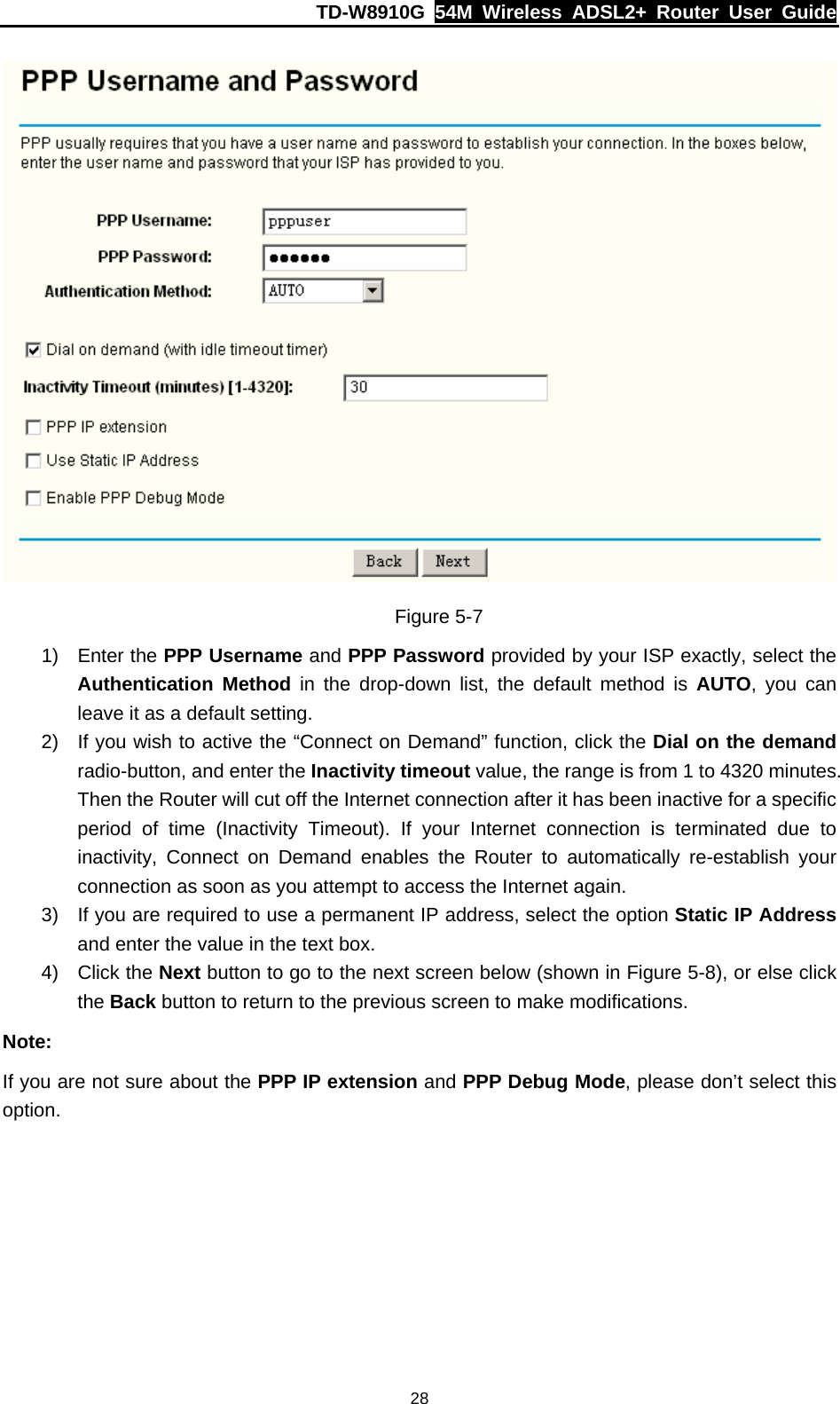 TD-W8910G  54M Wireless ADSL2+ Router User Guide  28 Figure 5-7 1) Enter the PPP Username and PPP Password provided by your ISP exactly, select the Authentication Method in the drop-down list, the default method is AUTO, you can leave it as a default setting. 2)  If you wish to active the “Connect on Demand” function, click the Dial on the demand radio-button, and enter the Inactivity timeout value, the range is from 1 to 4320 minutes. Then the Router will cut off the Internet connection after it has been inactive for a specific period of time (Inactivity Timeout). If your Internet connection is terminated due to inactivity, Connect on Demand enables the Router to automatically re-establish your connection as soon as you attempt to access the Internet again. 3)  If you are required to use a permanent IP address, select the option Static IP Address and enter the value in the text box. 4) Click the Next button to go to the next screen below (shown in Figure 5-8), or else click the Back button to return to the previous screen to make modifications. Note: If you are not sure about the PPP IP extension and PPP Debug Mode, please don’t select this option. 