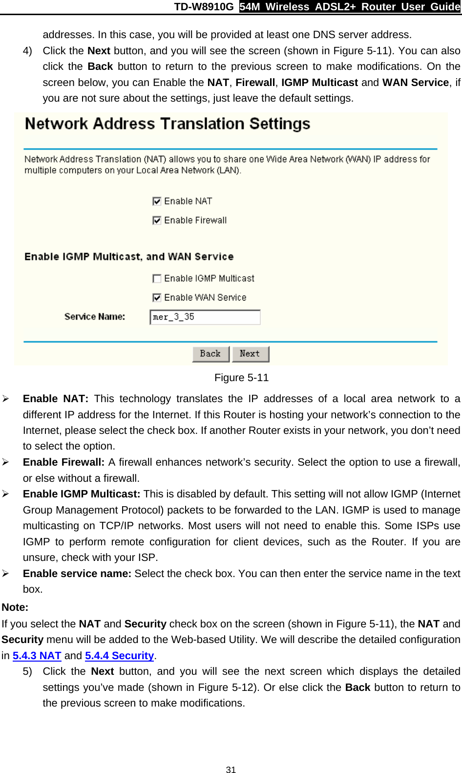 TD-W8910G  54M Wireless ADSL2+ Router User Guide  31addresses. In this case, you will be provided at least one DNS server address. 4) Click the Next button, and you will see the screen (shown in Figure 5-11). You can also click the Back button to return to the previous screen to make modifications. On the screen below, you can Enable the NAT, Firewall, IGMP Multicast and WAN Service, if you are not sure about the settings, just leave the default settings.  Figure 5-11 ¾ Enable NAT: This technology translates the IP addresses of a local area network to a different IP address for the Internet. If this Router is hosting your network’s connection to the Internet, please select the check box. If another Router exists in your network, you don’t need to select the option. ¾ Enable Firewall: A firewall enhances network’s security. Select the option to use a firewall, or else without a firewall. ¾ Enable IGMP Multicast: This is disabled by default. This setting will not allow IGMP (Internet Group Management Protocol) packets to be forwarded to the LAN. IGMP is used to manage multicasting on TCP/IP networks. Most users will not need to enable this. Some ISPs use IGMP to perform remote configuration for client devices, such as the Router. If you are unsure, check with your ISP. ¾ Enable service name: Select the check box. You can then enter the service name in the text box. Note: If you select the NAT and Security check box on the screen (shown in Figure 5-11), the NAT and Security menu will be added to the Web-based Utility. We will describe the detailed configuration in 5.4.3 NAT and 5.4.4 Security. 5) Click the Next button, and you will see the next screen which displays the detailed settings you’ve made (shown in Figure 5-12). Or else click the Back button to return to the previous screen to make modifications. 