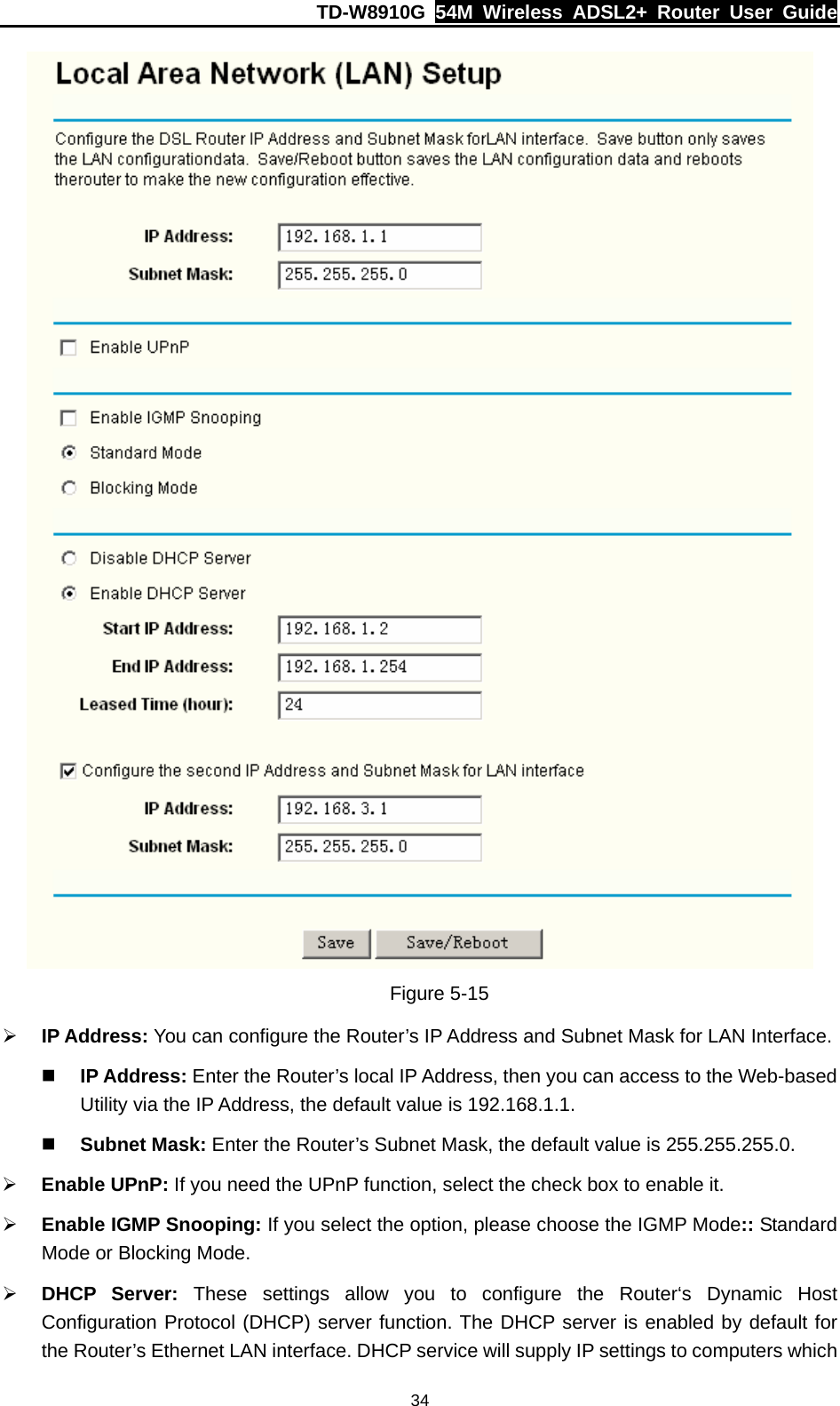 TD-W8910G  54M Wireless ADSL2+ Router User Guide  34 Figure 5-15 ¾ IP Address: You can configure the Router’s IP Address and Subnet Mask for LAN Interface.  IP Address: Enter the Router’s local IP Address, then you can access to the Web-based Utility via the IP Address, the default value is 192.168.1.1.  Subnet Mask: Enter the Router’s Subnet Mask, the default value is 255.255.255.0. ¾ Enable UPnP: If you need the UPnP function, select the check box to enable it. ¾ Enable IGMP Snooping: If you select the option, please choose the IGMP Mode:: Standard Mode or Blocking Mode. ¾ DHCP Server: These settings allow you to configure the Router‘s Dynamic Host Configuration Protocol (DHCP) server function. The DHCP server is enabled by default for the Router’s Ethernet LAN interface. DHCP service will supply IP settings to computers which 