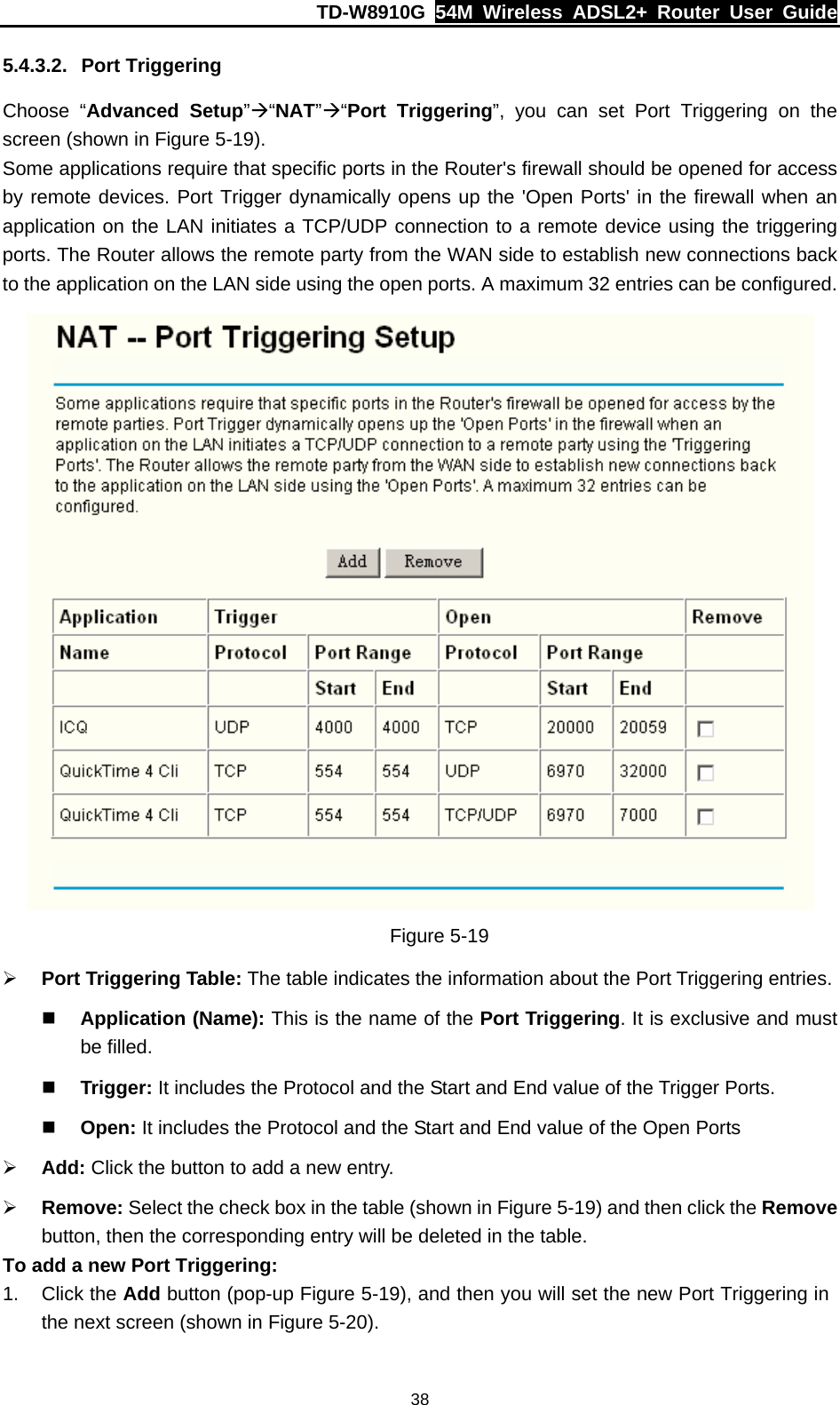 TD-W8910G  54M Wireless ADSL2+ Router User Guide  385.4.3.2. Port Triggering Choose “Advanced Setup”Æ“NAT”Æ“Port Triggering”, you can set Port Triggering on the screen (shown in Figure 5-19). Some applications require that specific ports in the Router&apos;s firewall should be opened for access by remote devices. Port Trigger dynamically opens up the &apos;Open Ports&apos; in the firewall when an application on the LAN initiates a TCP/UDP connection to a remote device using the triggering ports. The Router allows the remote party from the WAN side to establish new connections back to the application on the LAN side using the open ports. A maximum 32 entries can be configured.  Figure 5-19 ¾ Port Triggering Table: The table indicates the information about the Port Triggering entries.  Application (Name): This is the name of the Port Triggering. It is exclusive and must be filled.  Trigger: It includes the Protocol and the Start and End value of the Trigger Ports.  Open: It includes the Protocol and the Start and End value of the Open Ports ¾ Add: Click the button to add a new entry. ¾ Remove: Select the check box in the table (shown in Figure 5-19) and then click the Remove button, then the corresponding entry will be deleted in the table. To add a new Port Triggering: 1. Click the Add button (pop-up Figure 5-19), and then you will set the new Port Triggering in the next screen (shown in Figure 5-20). 