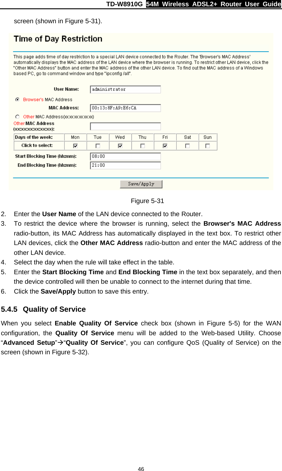 TD-W8910G  54M Wireless ADSL2+ Router User Guide  46screen (shown in Figure 5-31).  Figure 5-31 2. Enter the User Name of the LAN device connected to the Router. 3.  To restrict the device where the browser is running, select the Browser&apos;s MAC Address radio-button, its MAC Address has automatically displayed in the text box. To restrict other LAN devices, click the Other MAC Address radio-button and enter the MAC address of the other LAN device. 4.  Select the day when the rule will take effect in the table. 5. Enter the Start Blocking Time and End Blocking Time in the text box separately, and then the device controlled will then be unable to connect to the internet during that time. 6. Click the Save/Apply button to save this entry. 5.4.5  Quality of Service When you select Enable Quality Of Service check box (shown in Figure 5-5) for the WAN configuration, the Quality Of Service menu will be added to the Web-based Utility. Choose “Advanced Setup”Æ“Quality Of Service”, you can configure QoS (Quality of Service) on the screen (shown in Figure 5-32). 