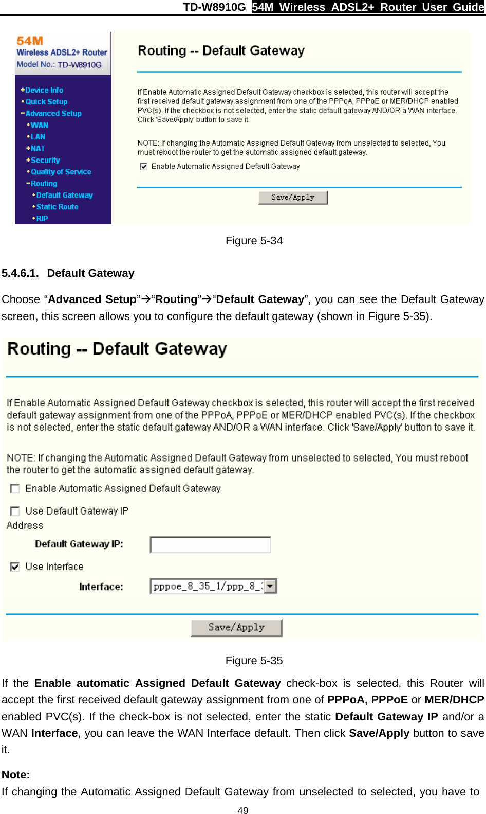 TD-W8910G  54M Wireless ADSL2+ Router User Guide  49 Figure 5-34 5.4.6.1. Default Gateway Choose “Advanced Setup”Æ“Routing”Æ“Default Gateway”, you can see the Default Gateway screen, this screen allows you to configure the default gateway (shown in Figure 5-35).  Figure 5-35 If the Enable automatic Assigned Default Gateway check-box is selected, this Router will accept the first received default gateway assignment from one of PPPoA, PPPoE or MER/DHCP enabled PVC(s). If the check-box is not selected, enter the static Default Gateway IP and/or a WAN Interface, you can leave the WAN Interface default. Then click Save/Apply button to save it. Note: If changing the Automatic Assigned Default Gateway from unselected to selected, you have to 