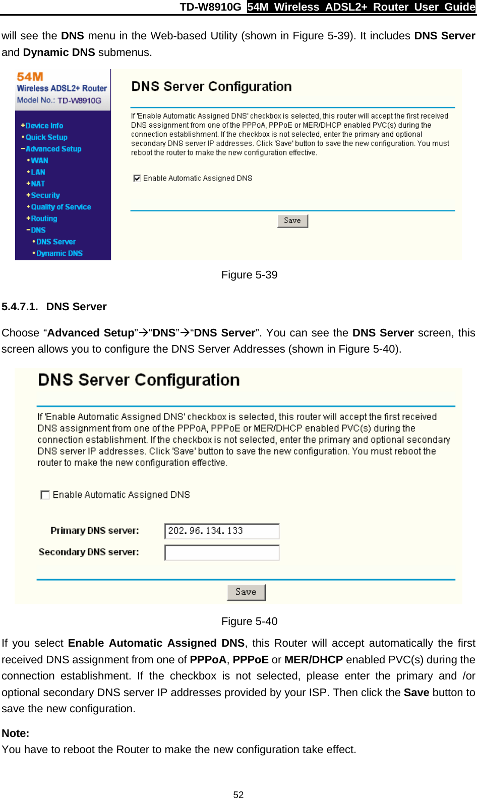 TD-W8910G  54M Wireless ADSL2+ Router User Guide  52will see the DNS menu in the Web-based Utility (shown in Figure 5-39). It includes DNS Server and Dynamic DNS submenus.  Figure 5-39 5.4.7.1. DNS Server Choose “Advanced Setup”Æ“DNS”Æ“DNS Server”. You can see the DNS Server screen, this screen allows you to configure the DNS Server Addresses (shown in Figure 5-40).  Figure 5-40 If you select Enable Automatic Assigned DNS, this Router will accept automatically the first received DNS assignment from one of PPPoA, PPPoE or MER/DHCP enabled PVC(s) during the connection establishment. If the checkbox is not selected, please enter the primary and /or optional secondary DNS server IP addresses provided by your ISP. Then click the Save button to save the new configuration.   Note: You have to reboot the Router to make the new configuration take effect. 