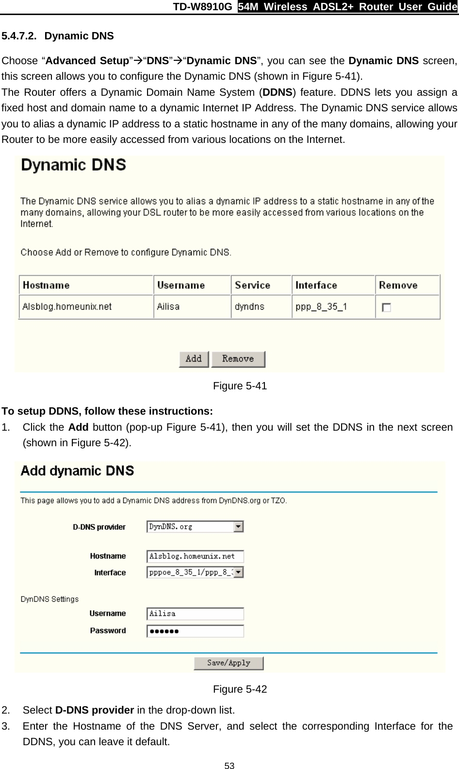 TD-W8910G  54M Wireless ADSL2+ Router User Guide  535.4.7.2. Dynamic DNS Choose “Advanced Setup”Æ“DNS”Æ“Dynamic DNS”, you can see the Dynamic DNS screen, this screen allows you to configure the Dynamic DNS (shown in Figure 5-41). The Router offers a Dynamic Domain Name System (DDNS) feature. DDNS lets you assign a fixed host and domain name to a dynamic Internet IP Address. The Dynamic DNS service allows you to alias a dynamic IP address to a static hostname in any of the many domains, allowing your Router to be more easily accessed from various locations on the Internet.  Figure 5-41 To setup DDNS, follow these instructions: 1. Click the Add button (pop-up Figure 5-41), then you will set the DDNS in the next screen (shown in Figure 5-42).  Figure 5-42 2. Select D-DNS provider in the drop-down list. 3.  Enter the Hostname of the DNS Server, and select the corresponding Interface for the DDNS, you can leave it default. 