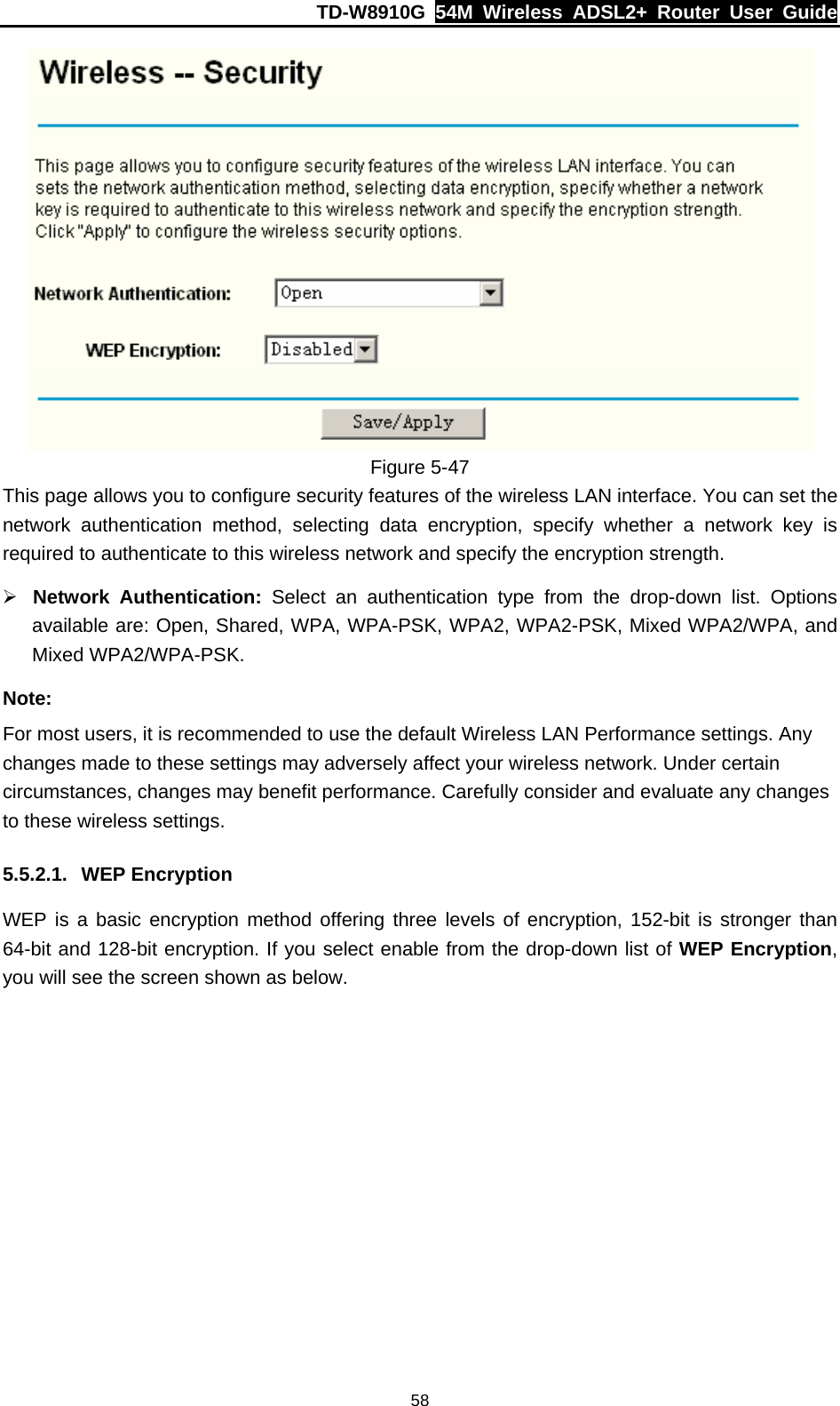 TD-W8910G  54M Wireless ADSL2+ Router User Guide  58 Figure 5-47 This page allows you to configure security features of the wireless LAN interface. You can set the network authentication method, selecting data encryption, specify whether a network key is required to authenticate to this wireless network and specify the encryption strength. ¾ Network Authentication: Select an authentication type from the drop-down list. Options available are: Open, Shared, WPA, WPA-PSK, WPA2, WPA2-PSK, Mixed WPA2/WPA, and Mixed WPA2/WPA-PSK. Note: For most users, it is recommended to use the default Wireless LAN Performance settings. Any changes made to these settings may adversely affect your wireless network. Under certain circumstances, changes may benefit performance. Carefully consider and evaluate any changes to these wireless settings. 5.5.2.1. WEP Encryption WEP is a basic encryption method offering three levels of encryption, 152-bit is stronger than 64-bit and 128-bit encryption. If you select enable from the drop-down list of WEP Encryption, you will see the screen shown as below. 