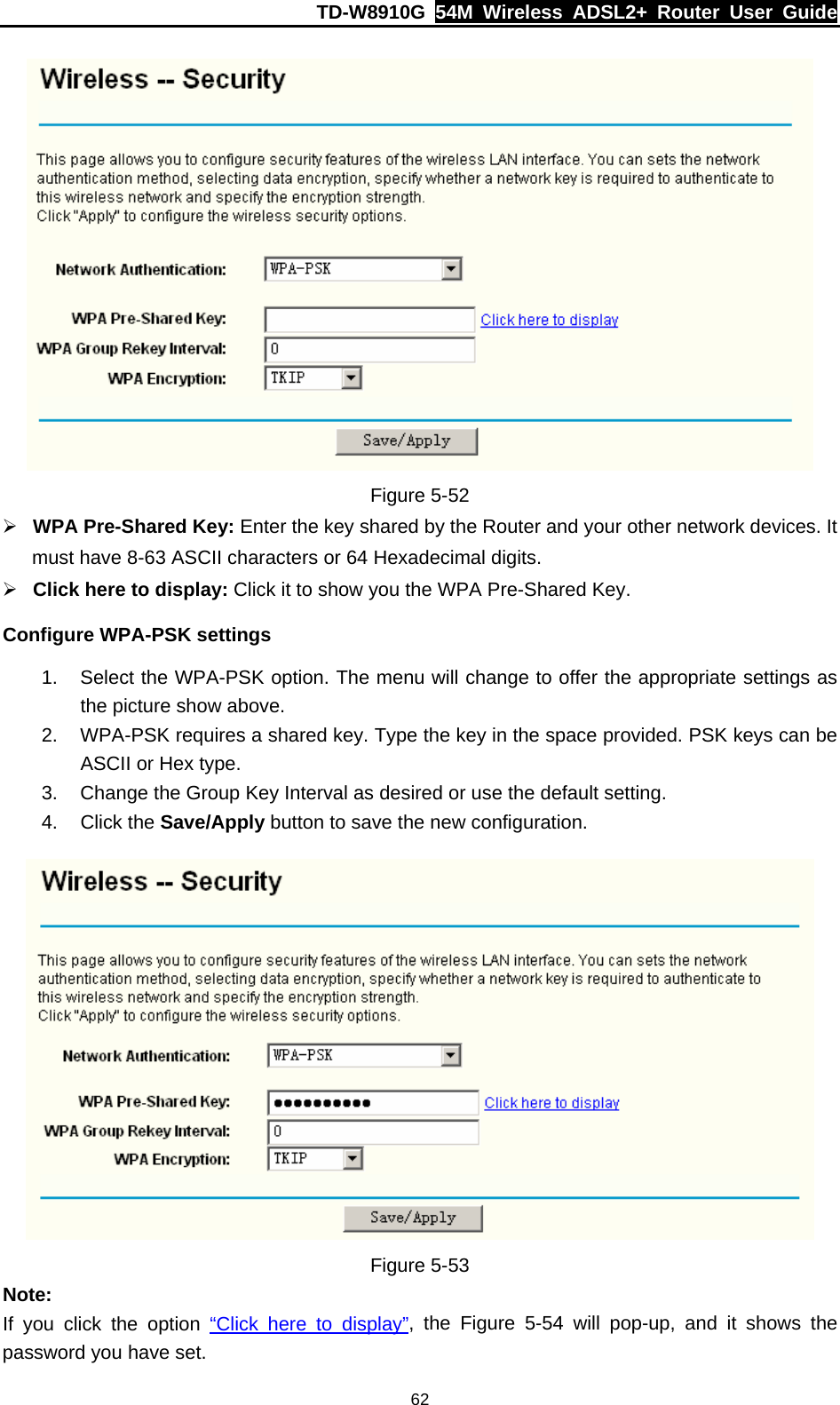 TD-W8910G  54M Wireless ADSL2+ Router User Guide  62 Figure 5-52 ¾ WPA Pre-Shared Key: Enter the key shared by the Router and your other network devices. It must have 8-63 ASCII characters or 64 Hexadecimal digits. ¾ Click here to display: Click it to show you the WPA Pre-Shared Key. Configure WPA-PSK settings 1.  Select the WPA-PSK option. The menu will change to offer the appropriate settings as the picture show above. 2.  WPA-PSK requires a shared key. Type the key in the space provided. PSK keys can be ASCII or Hex type. 3.  Change the Group Key Interval as desired or use the default setting. 4. Click the Save/Apply button to save the new configuration.  Figure 5-53 Note: If you click the option “Click here to display”, the Figure 5-54 will pop-up, and it shows the password you have set. 
