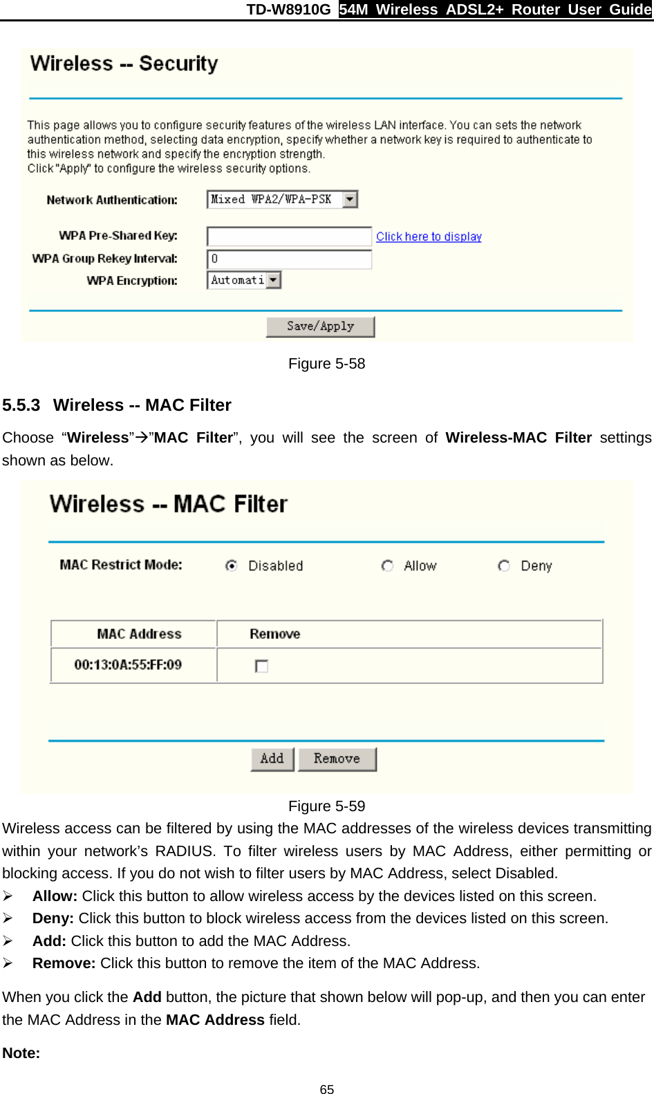 TD-W8910G  54M Wireless ADSL2+ Router User Guide  65 Figure 5-58 5.5.3  Wireless -- MAC Filter Choose “Wireless”Æ”MAC Filter”, you will see the screen of Wireless-MAC Filter settings shown as below.  Figure 5-59 Wireless access can be filtered by using the MAC addresses of the wireless devices transmitting within your network’s RADIUS. To filter wireless users by MAC Address, either permitting or blocking access. If you do not wish to filter users by MAC Address, select Disabled. ¾ Allow: Click this button to allow wireless access by the devices listed on this screen. ¾ Deny: Click this button to block wireless access from the devices listed on this screen. ¾ Add: Click this button to add the MAC Address. ¾ Remove: Click this button to remove the item of the MAC Address. When you click the Add button, the picture that shown below will pop-up, and then you can enter the MAC Address in the MAC Address field. Note: 