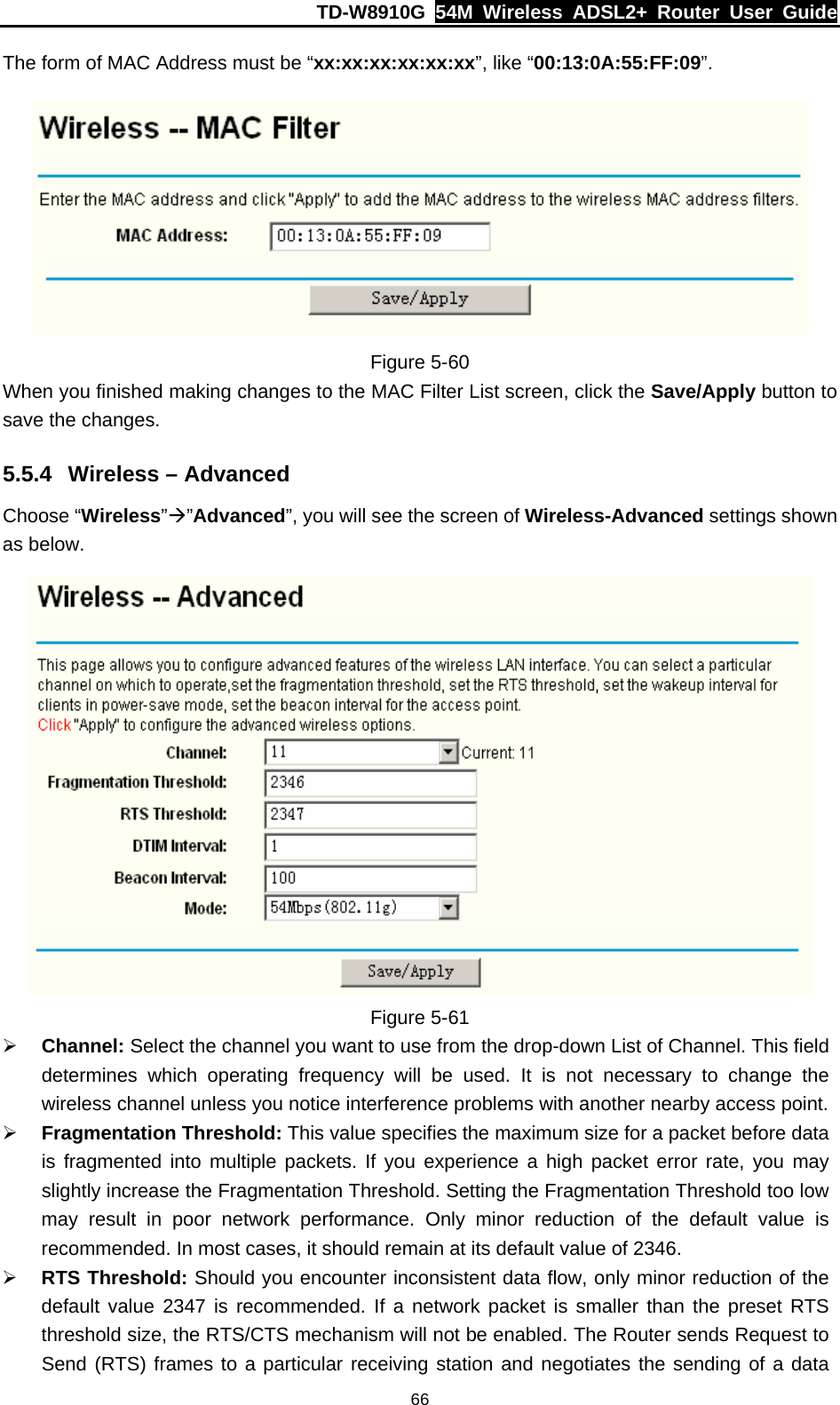 TD-W8910G  54M Wireless ADSL2+ Router User Guide  66The form of MAC Address must be “xx:xx:xx:xx:xx:xx”, like “00:13:0A:55:FF:09”.  Figure 5-60 When you finished making changes to the MAC Filter List screen, click the Save/Apply button to save the changes. 5.5.4  Wireless – Advanced Choose “Wireless”Æ”Advanced”, you will see the screen of Wireless-Advanced settings shown as below.  Figure 5-61 ¾ Channel: Select the channel you want to use from the drop-down List of Channel. This field determines which operating frequency will be used. It is not necessary to change the wireless channel unless you notice interference problems with another nearby access point. ¾ Fragmentation Threshold: This value specifies the maximum size for a packet before data is fragmented into multiple packets. If you experience a high packet error rate, you may slightly increase the Fragmentation Threshold. Setting the Fragmentation Threshold too low may result in poor network performance. Only minor reduction of the default value is recommended. In most cases, it should remain at its default value of 2346. ¾ RTS Threshold: Should you encounter inconsistent data flow, only minor reduction of the default value 2347 is recommended. If a network packet is smaller than the preset RTS threshold size, the RTS/CTS mechanism will not be enabled. The Router sends Request to Send (RTS) frames to a particular receiving station and negotiates the sending of a data 