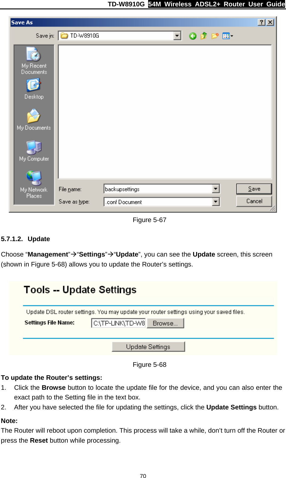 TD-W8910G  54M Wireless ADSL2+ Router User Guide  70 Figure 5-67 5.7.1.2. Update Choose “Management”Æ“Settings”Æ“Update”, you can see the Update screen, this screen (shown in Figure 5-68) allows you to update the Router’s settings.    Figure 5-68 To update the Router’s settings: 1. Click the Browse button to locate the update file for the device, and you can also enter the exact path to the Setting file in the text box. 2.  After you have selected the file for updating the settings, click the Update Settings button. Note: The Router will reboot upon completion. This process will take a while, don’t turn off the Router or press the Reset button while processing. 