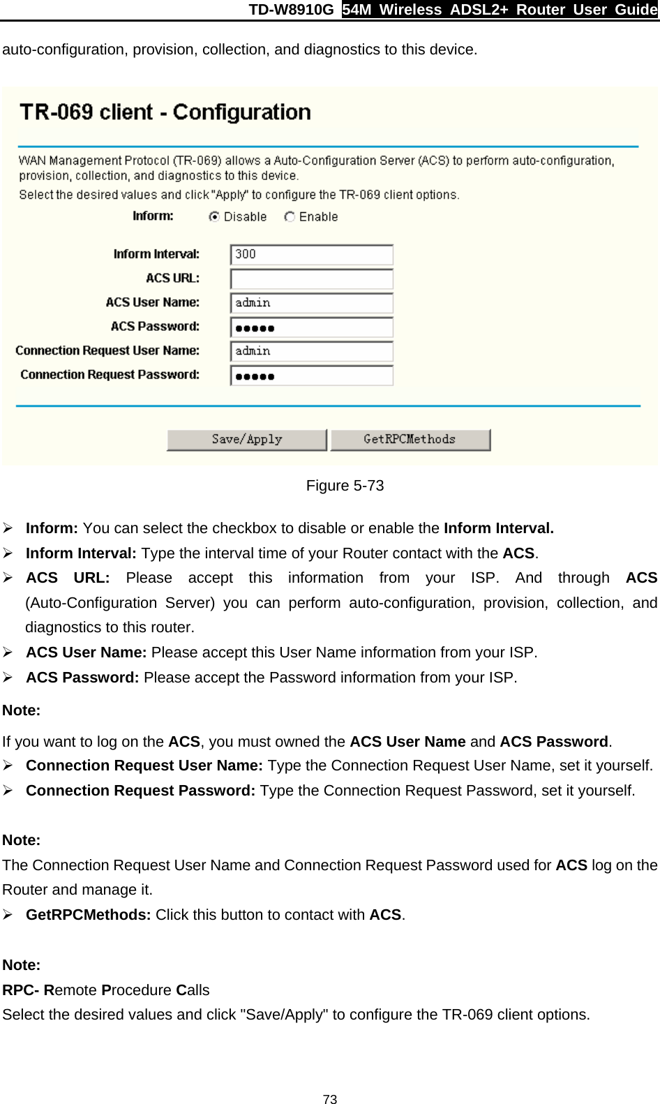 TD-W8910G  54M Wireless ADSL2+ Router User Guide  73auto-configuration, provision, collection, and diagnostics to this device.   Figure 5-73 ¾ Inform: You can select the checkbox to disable or enable the Inform Interval. ¾ Inform Interval: Type the interval time of your Router contact with the ACS.  ¾ ACS URL: Please accept this information from your ISP. And through ACS (Auto-Configuration Server) you can perform auto-configuration, provision, collection, and diagnostics to this router.   ¾ ACS User Name: Please accept this User Name information from your ISP. ¾ ACS Password: Please accept the Password information from your ISP. Note: If you want to log on the ACS, you must owned the ACS User Name and ACS Password. ¾ Connection Request User Name: Type the Connection Request User Name, set it yourself. ¾ Connection Request Password: Type the Connection Request Password, set it yourself.  Note: The Connection Request User Name and Connection Request Password used for ACS log on the Router and manage it. ¾ GetRPCMethods: Click this button to contact with ACS.  Note: RPC- Remote Procedure Calls Select the desired values and click &quot;Save/Apply&quot; to configure the TR-069 client options. 