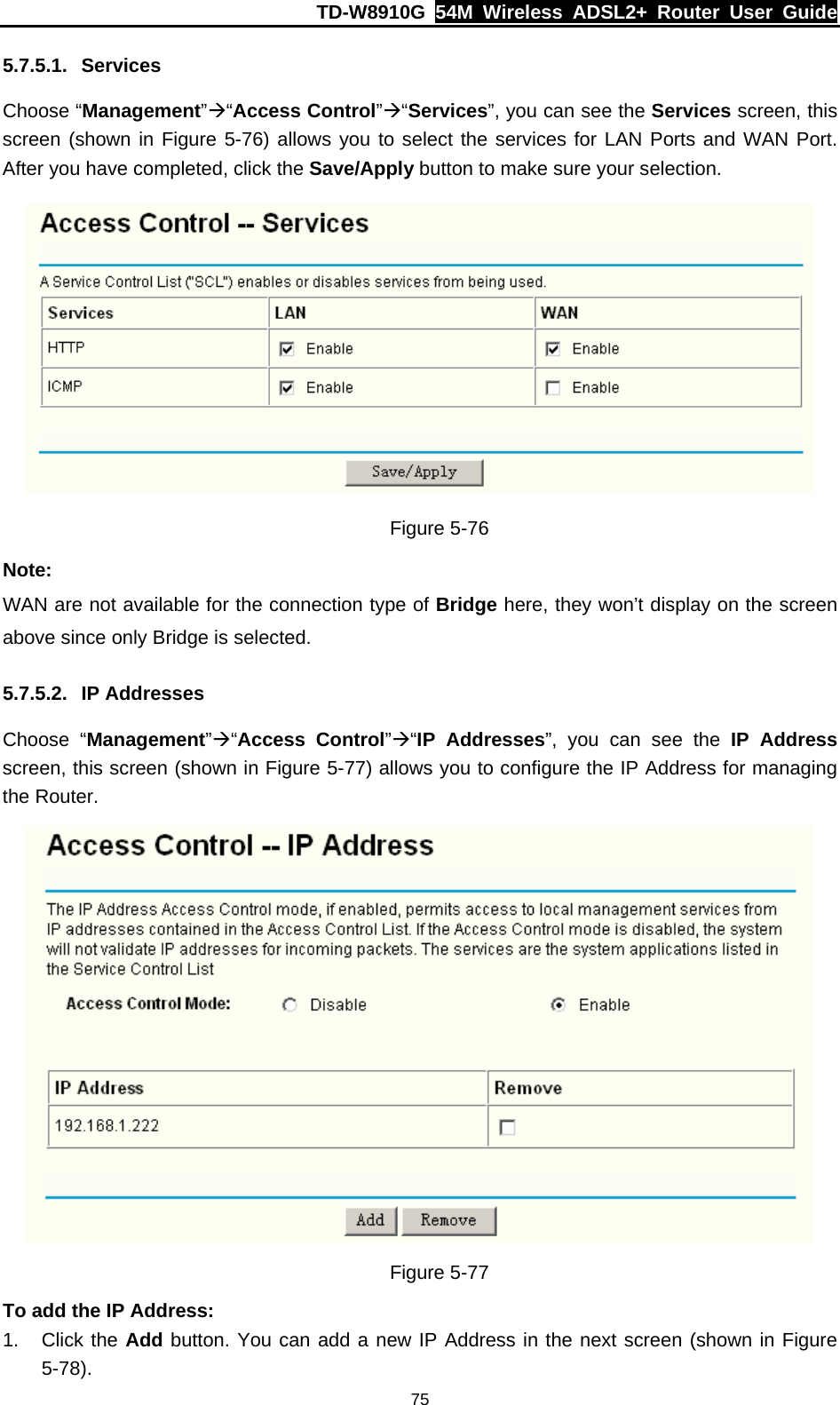 TD-W8910G  54M Wireless ADSL2+ Router User Guide  755.7.5.1. Services Choose “Management”Æ“Access Control”Æ“Services”, you can see the Services screen, this screen (shown in Figure 5-76) allows you to select the services for LAN Ports and WAN Port. After you have completed, click the Save/Apply button to make sure your selection.  Figure 5-76 Note: WAN are not available for the connection type of Bridge here, they won’t display on the screen above since only Bridge is selected. 5.7.5.2. IP Addresses Choose “Management”Æ“Access Control”Æ“IP Addresses”, you can see the IP Address screen, this screen (shown in Figure 5-77) allows you to configure the IP Address for managing the Router.  Figure 5-77 To add the IP Address: 1. Click the Add button. You can add a new IP Address in the next screen (shown in Figure 5-78). 