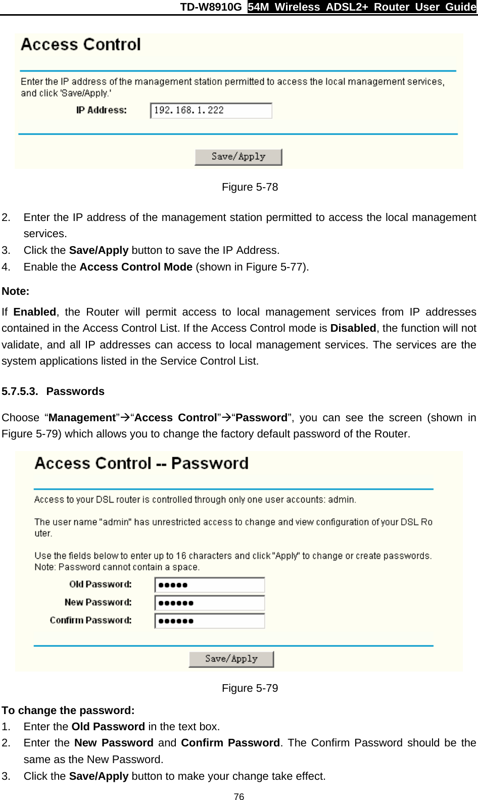 TD-W8910G  54M Wireless ADSL2+ Router User Guide  76 Figure 5-78 2.  Enter the IP address of the management station permitted to access the local management services. 3. Click the Save/Apply button to save the IP Address. 4. Enable the Access Control Mode (shown in Figure 5-77). Note: If  Enabled, the Router will permit access to local management services from IP addresses contained in the Access Control List. If the Access Control mode is Disabled, the function will not validate, and all IP addresses can access to local management services. The services are the system applications listed in the Service Control List. 5.7.5.3. Passwords Choose “Management”Æ“Access Control”Æ“Password”, you can see the screen (shown in Figure 5-79) which allows you to change the factory default password of the Router.  Figure 5-79 To change the password: 1. Enter the Old Password in the text box. 2. Enter the New Password and Confirm Password. The Confirm Password should be the same as the New Password. 3. Click the Save/Apply button to make your change take effect. 