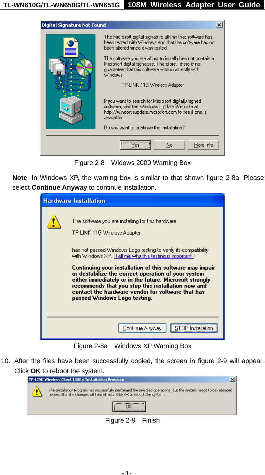 TL-WN610G/TL-WN650G/TL-WN651G  108M Wireless Adapter User Guide  - 8 -  Figure 2-8    Widows 2000 Warning Box Note: In Windows XP, the warning box is similar to that shown figure 2-8a. Please select Continue Anyway to continue installation.  Figure 2-8a    Windows XP Warning Box 10.  After the files have been successfully copied, the screen in figure 2-9 will appear. Click OK to reboot the system.  Figure 2-9  Finish 