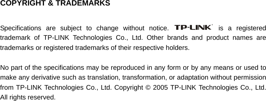   COPYRIGHT &amp; TRADEMARKS  Specifications are subject to change without notice.   is a registered trademark of TP-LINK Technologies Co., Ltd. Other brands and product names are trademarks or registered trademarks of their respective holders.  No part of the specifications may be reproduced in any form or by any means or used to make any derivative such as translation, transformation, or adaptation without permission from TP-LINK Technologies Co., Ltd. Copyright © 2005 TP-LINK Technologies Co., Ltd. All rights reserved.                               