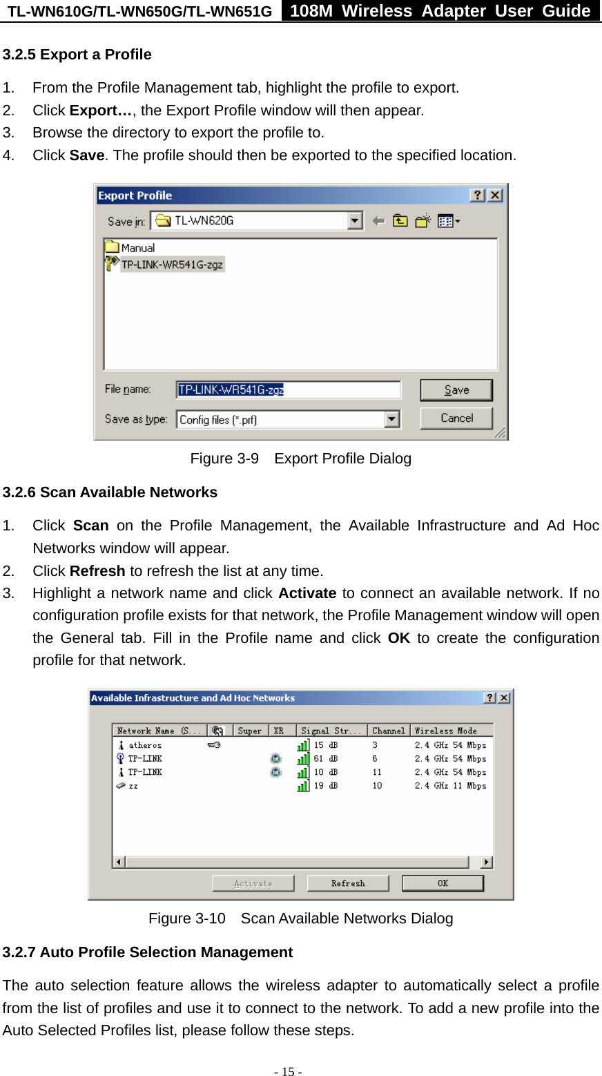 TL-WN610G/TL-WN650G/TL-WN651G  108M Wireless Adapter User Guide  - 15 - 3.2.5 Export a Profile 1.  From the Profile Management tab, highlight the profile to export. 2. Click Export…, the Export Profile window will then appear. 3.  Browse the directory to export the profile to. 4. Click Save. The profile should then be exported to the specified location.  Figure 3-9    Export Profile Dialog 3.2.6 Scan Available Networks 1. Click Scan on the Profile Management, the Available Infrastructure and Ad Hoc Networks window will appear. 2. Click Refresh to refresh the list at any time. 3.  Highlight a network name and click Activate to connect an available network. If no configuration profile exists for that network, the Profile Management window will open the General tab. Fill in the Profile name and click OK to create the configuration profile for that network.  Figure 3-10    Scan Available Networks Dialog 3.2.7 Auto Profile Selection Management The auto selection feature allows the wireless adapter to automatically select a profile from the list of profiles and use it to connect to the network. To add a new profile into the Auto Selected Profiles list, please follow these steps. 
