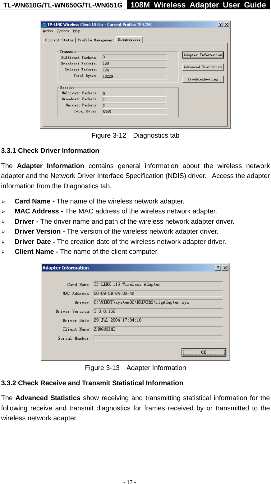 TL-WN610G/TL-WN650G/TL-WN651G  108M Wireless Adapter User Guide  - 17 -  Figure 3-12  Diagnostics tab 3.3.1 Check Driver Information The  Adapter Information contains general information about the wireless network adapter and the Network Driver Interface Specification (NDIS) driver.   Access the adapter information from the Diagnostics tab. ¾ Card Name - The name of the wireless network adapter.   ¾ MAC Address - The MAC address of the wireless network adapter.   ¾ Driver - The driver name and path of the wireless network adapter driver. ¾ Driver Version - The version of the wireless network adapter driver. ¾ Driver Date - The creation date of the wireless network adapter driver. ¾ Client Name - The name of the client computer.    Figure 3-13  Adapter Information 3.3.2 Check Receive and Transmit Statistical Information The Advanced Statistics show receiving and transmitting statistical information for the following receive and transmit diagnostics for frames received by or transmitted to the wireless network adapter. 