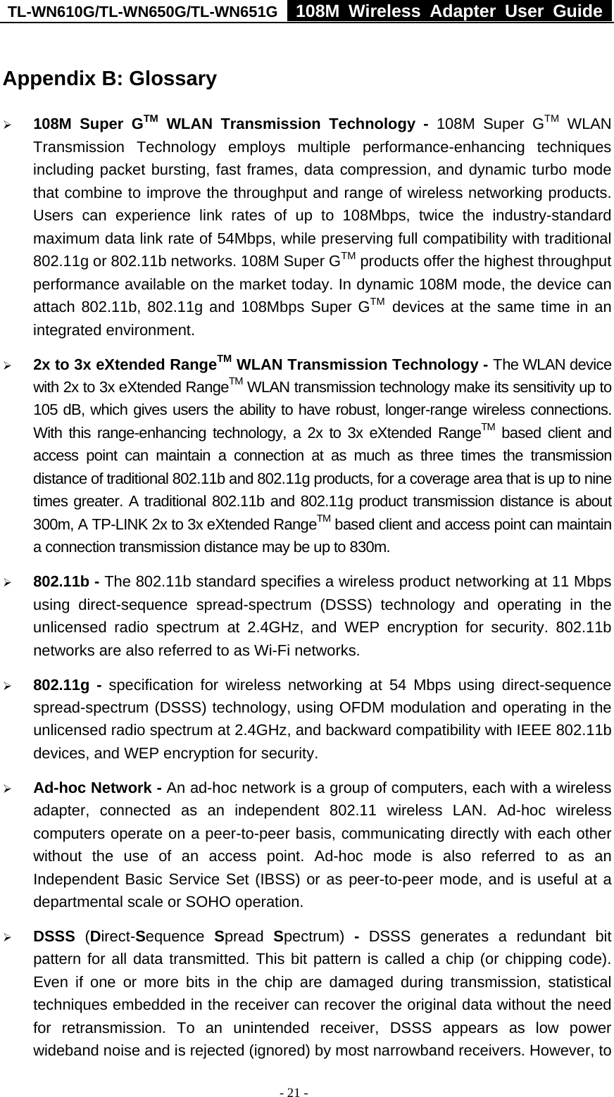 TL-WN610G/TL-WN650G/TL-WN651G  108M Wireless Adapter User Guide  - 21 - Appendix B: Glossary ¾ 108M Super GTM WLAN Transmission Technology - 108M Super GTM WLAN Transmission Technology employs multiple performance-enhancing techniques including packet bursting, fast frames, data compression, and dynamic turbo mode that combine to improve the throughput and range of wireless networking products. Users can experience link rates of up to 108Mbps, twice the industry-standard maximum data link rate of 54Mbps, while preserving full compatibility with traditional 802.11g or 802.11b networks. 108M Super GTM products offer the highest throughput performance available on the market today. In dynamic 108M mode, the device can attach 802.11b, 802.11g and 108Mbps Super GTM devices at the same time in an integrated environment. ¾ 2x to 3x eXtended RangeTM WLAN Transmission Technology - The WLAN device with 2x to 3x eXtended RangeTM WLAN transmission technology make its sensitivity up to 105 dB, which gives users the ability to have robust, longer-range wireless connections. With this range-enhancing technology, a 2x to 3x eXtended RangeTM based client and access point can maintain a connection at as much as three times the transmission distance of traditional 802.11b and 802.11g products, for a coverage area that is up to nine times greater. A traditional 802.11b and 802.11g product transmission distance is about 300m, A TP-LINK 2x to 3x eXtended RangeTM based client and access point can maintain a connection transmission distance may be up to 830m. ¾ 802.11b - The 802.11b standard specifies a wireless product networking at 11 Mbps using direct-sequence spread-spectrum (DSSS) technology and operating in the unlicensed radio spectrum at 2.4GHz, and WEP encryption for security. 802.11b networks are also referred to as Wi-Fi networks. ¾ 802.11g - specification for wireless networking at 54 Mbps using direct-sequence spread-spectrum (DSSS) technology, using OFDM modulation and operating in the unlicensed radio spectrum at 2.4GHz, and backward compatibility with IEEE 802.11b devices, and WEP encryption for security. ¾ Ad-hoc Network - An ad-hoc network is a group of computers, each with a wireless adapter, connected as an independent 802.11 wireless LAN. Ad-hoc wireless computers operate on a peer-to-peer basis, communicating directly with each other without the use of an access point. Ad-hoc mode is also referred to as an Independent Basic Service Set (IBSS) or as peer-to-peer mode, and is useful at a departmental scale or SOHO operation.   ¾ DSSS  (Direct-Sequence  Spread  Spectrum)  - DSSS generates a redundant bit pattern for all data transmitted. This bit pattern is called a chip (or chipping code). Even if one or more bits in the chip are damaged during transmission, statistical techniques embedded in the receiver can recover the original data without the need for retransmission. To an unintended receiver, DSSS appears as low power wideband noise and is rejected (ignored) by most narrowband receivers. However, to 