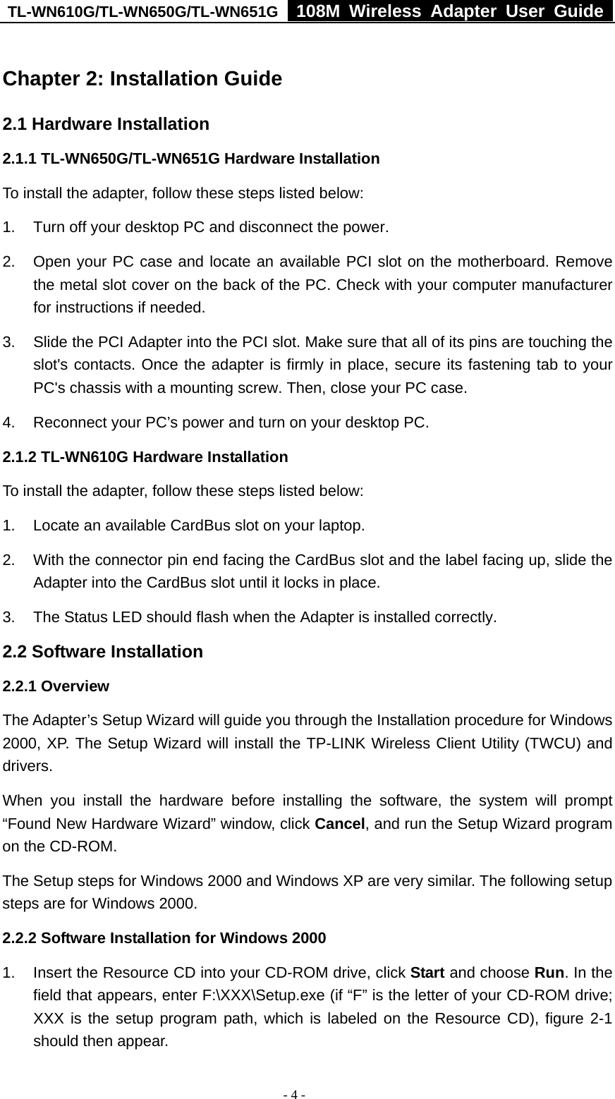 TL-WN610G/TL-WN650G/TL-WN651G  108M Wireless Adapter User Guide  - 4 - Chapter 2: Installation Guide 2.1 Hardware Installation 2.1.1 TL-WN650G/TL-WN651G Hardware Installation To install the adapter, follow these steps listed below: 1.  Turn off your desktop PC and disconnect the power. 2.  Open your PC case and locate an available PCI slot on the motherboard. Remove the metal slot cover on the back of the PC. Check with your computer manufacturer for instructions if needed. 3.  Slide the PCI Adapter into the PCI slot. Make sure that all of its pins are touching the slot&apos;s contacts. Once the adapter is firmly in place, secure its fastening tab to your PC&apos;s chassis with a mounting screw. Then, close your PC case. 4.  Reconnect your PC’s power and turn on your desktop PC. 2.1.2 TL-WN610G Hardware Installation To install the adapter, follow these steps listed below: 1.  Locate an available CardBus slot on your laptop.   2.  With the connector pin end facing the CardBus slot and the label facing up, slide the Adapter into the CardBus slot until it locks in place. 3.  The Status LED should flash when the Adapter is installed correctly. 2.2 Software Installation 2.2.1 Overview The Adapter’s Setup Wizard will guide you through the Installation procedure for Windows 2000, XP. The Setup Wizard will install the TP-LINK Wireless Client Utility (TWCU) and drivers. When you install the hardware before installing the software, the system will prompt “Found New Hardware Wizard” window, click Cancel, and run the Setup Wizard program on the CD-ROM.   The Setup steps for Windows 2000 and Windows XP are very similar. The following setup steps are for Windows 2000. 2.2.2 Software Installation for Windows 2000 1.  Insert the Resource CD into your CD-ROM drive, click Start and choose Run. In the field that appears, enter F:\XXX\Setup.exe (if “F” is the letter of your CD-ROM drive; XXX is the setup program path, which is labeled on the Resource CD), figure 2-1 should then appear.   