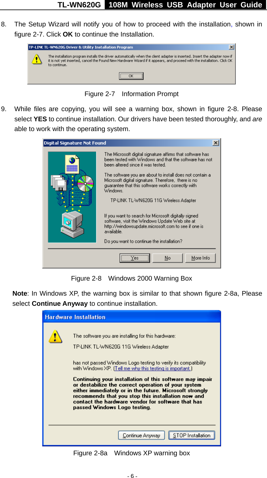 TL-WN620G   108M Wireless USB Adapter User Guide    - 6 -8.  The Setup Wizard will notify you of how to proceed with the installation, shown in figure 2-7. Click OK to continue the Installation.  Figure 2-7  Information Prompt 9.  While files are copying, you will see a warning box, shown in figure 2-8. Please select YES to continue installation. Our drivers have been tested thoroughly, and are able to work with the operating system.  Figure 2-8    Windows 2000 Warning Box Note: In Windows XP, the warning box is similar to that shown figure 2-8a, Please select Continue Anyway to continue installation.  Figure 2-8a    Windows XP warning box 