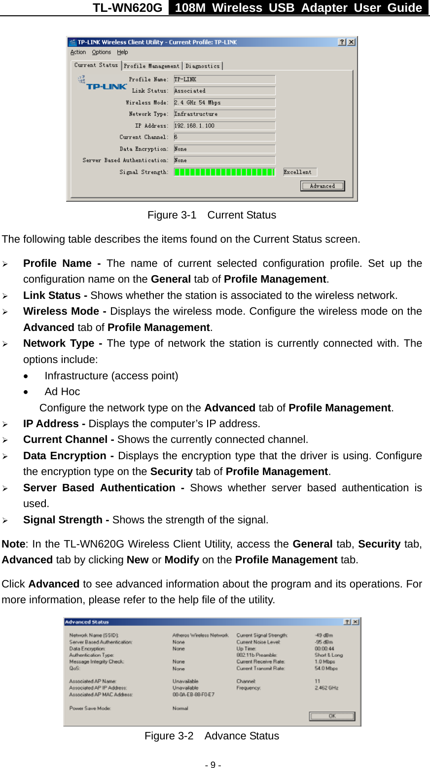 TL-WN620G   108M Wireless USB Adapter User Guide    - 9 - Figure 3-1  Current Status The following table describes the items found on the Current Status screen. ¾ Profile Name - The name of current selected configuration profile. Set up the configuration name on the General tab of Profile Management.  ¾ Link Status - Shows whether the station is associated to the wireless network. ¾ Wireless Mode - Displays the wireless mode. Configure the wireless mode on the Advanced tab of Profile Management. ¾ Network Type - The type of network the station is currently connected with. The options include: •  Infrastructure (access point) • Ad Hoc       Configure the network type on the Advanced tab of Profile Management. ¾ IP Address - Displays the computer’s IP address. ¾ Current Channel - Shows the currently connected channel. ¾ Data Encryption - Displays the encryption type that the driver is using. Configure the encryption type on the Security tab of Profile Management. ¾ Server Based Authentication - Shows whether server based authentication is used. ¾ Signal Strength - Shows the strength of the signal. Note: In the TL-WN620G Wireless Client Utility, access the General tab, Security tab, Advanced tab by clicking New or Modify on the Profile Management tab. Click Advanced to see advanced information about the program and its operations. For more information, please refer to the help file of the utility.  Figure 3-2  Advance Status 