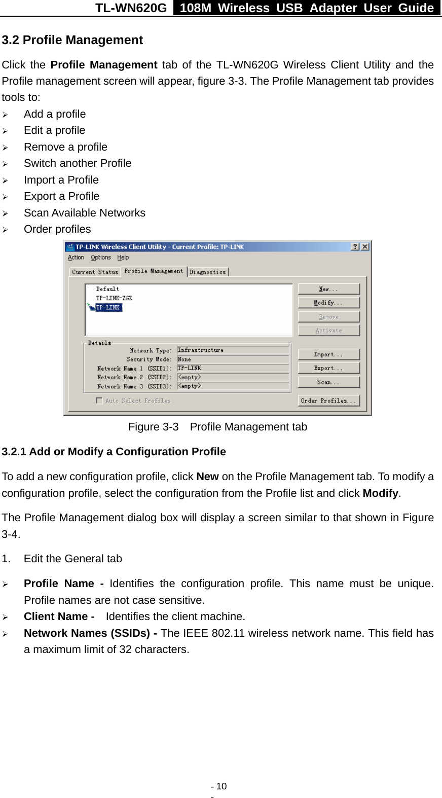TL-WN620G   108M Wireless USB Adapter User Guide    - 10 - 3.2 Profile Management Click the Profile Management tab of the TL-WN620G Wireless Client Utility and the Profile management screen will appear, figure 3-3. The Profile Management tab provides tools to: ¾ Add a profile ¾ Edit a profile ¾ Remove a profile ¾ Switch another Profile ¾ Import a Profile ¾ Export a Profile ¾ Scan Available Networks ¾ Order profiles  Figure 3-3    Profile Management tab 3.2.1 Add or Modify a Configuration Profile To add a new configuration profile, click New on the Profile Management tab. To modify a configuration profile, select the configuration from the Profile list and click Modify. The Profile Management dialog box will display a screen similar to that shown in Figure 3-4. 1.  Edit the General tab ¾ Profile Name - Identifies the configuration profile. This name must be unique. Profile names are not case sensitive. ¾ Client Name -  Identifies the client machine. ¾ Network Names (SSIDs) - The IEEE 802.11 wireless network name. This field has a maximum limit of 32 characters. 