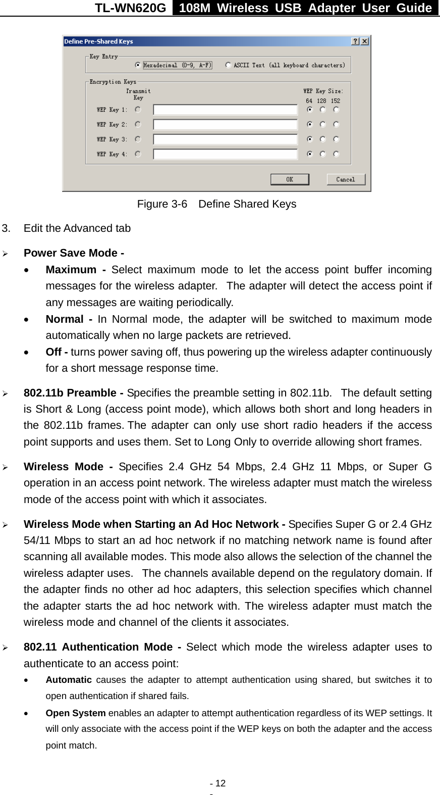 TL-WN620G   108M Wireless USB Adapter User Guide    - 12 -  Figure 3-6    Define Shared Keys 3.  Edit the Advanced tab ¾ Power Save Mode - • Maximum - Select maximum mode to let the access point buffer incoming messages for the wireless adapter.   The adapter will detect the access point if any messages are waiting periodically. • Normal - In Normal mode, the adapter will be switched to maximum mode automatically when no large packets are retrieved. • Off - turns power saving off, thus powering up the wireless adapter continuously for a short message response time. ¾ 802.11b Preamble - Specifies the preamble setting in 802.11b.   The default setting is Short &amp; Long (access point mode), which allows both short and long headers in the 802.11b frames. The adapter can only use short radio headers if the access point supports and uses them. Set to Long Only to override allowing short frames. ¾ Wireless Mode - Specifies 2.4 GHz 54 Mbps, 2.4 GHz 11 Mbps, or Super G operation in an access point network. The wireless adapter must match the wireless mode of the access point with which it associates. ¾ Wireless Mode when Starting an Ad Hoc Network - Specifies Super G or 2.4 GHz 54/11 Mbps to start an ad hoc network if no matching network name is found after scanning all available modes. This mode also allows the selection of the channel the wireless adapter uses.   The channels available depend on the regulatory domain. If the adapter finds no other ad hoc adapters, this selection specifies which channel the adapter starts the ad hoc network with. The wireless adapter must match the wireless mode and channel of the clients it associates. ¾ 802.11 Authentication Mode - Select which mode the wireless adapter uses to authenticate to an access point: • Automatic causes the adapter to attempt authentication using shared, but switches it to open authentication if shared fails. • Open System enables an adapter to attempt authentication regardless of its WEP settings. It will only associate with the access point if the WEP keys on both the adapter and the access point match. 